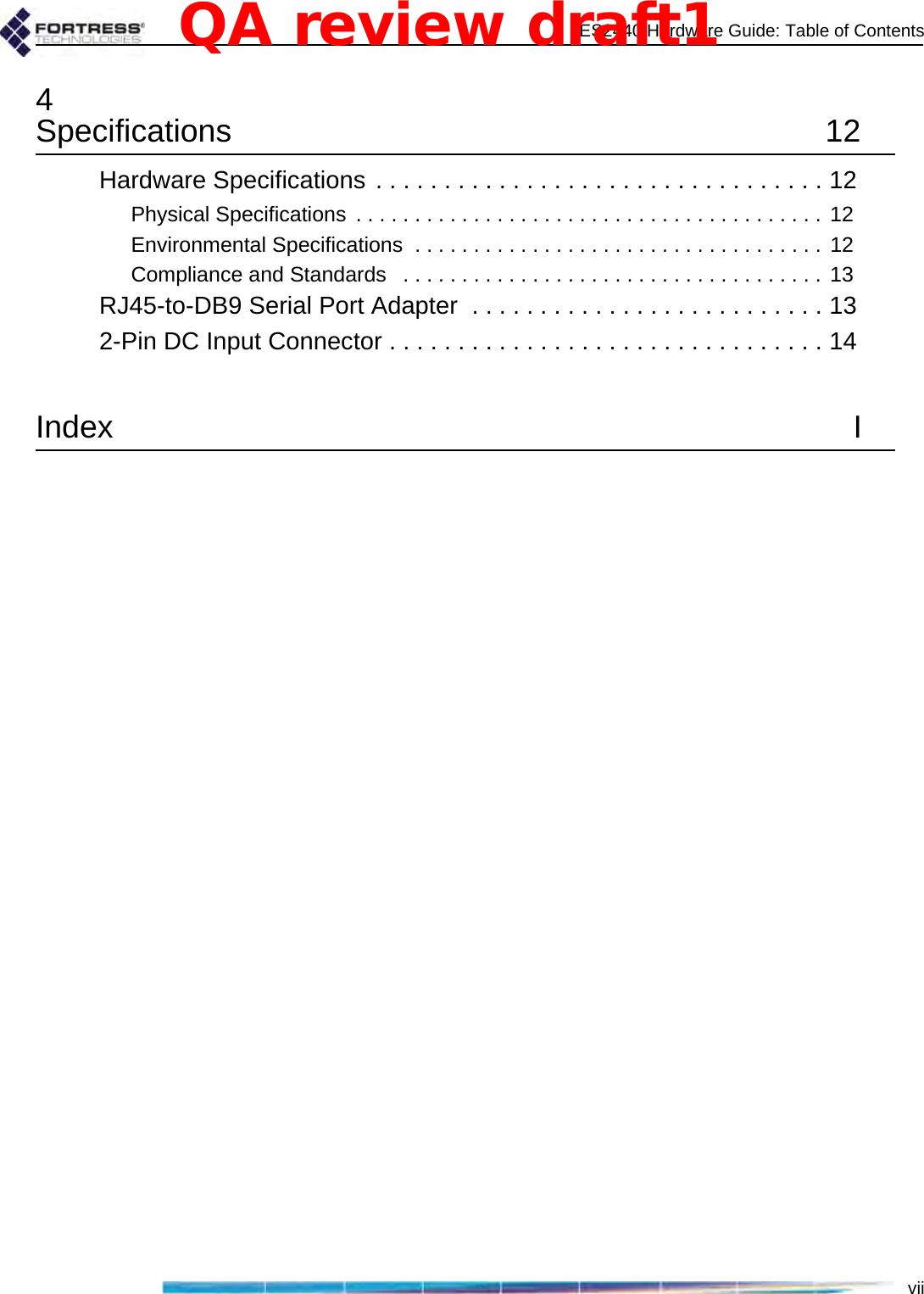 ES2440 Hardware Guide: Table of Contentsvii4Specifications 12Hardware Specifications . . . . . . . . . . . . . . . . . . . . . . . . . . . . . . . . . 12Physical Specifications  . . . . . . . . . . . . . . . . . . . . . . . . . . . . . . . . . . . . . . . . 12Environmental Specifications  . . . . . . . . . . . . . . . . . . . . . . . . . . . . . . . . . . . 12Compliance and Standards   . . . . . . . . . . . . . . . . . . . . . . . . . . . . . . . . . . . . 13RJ45-to-DB9 Serial Port Adapter  . . . . . . . . . . . . . . . . . . . . . . . . . . 132-Pin DC Input Connector . . . . . . . . . . . . . . . . . . . . . . . . . . . . . . . . 14Index IQA review draft1