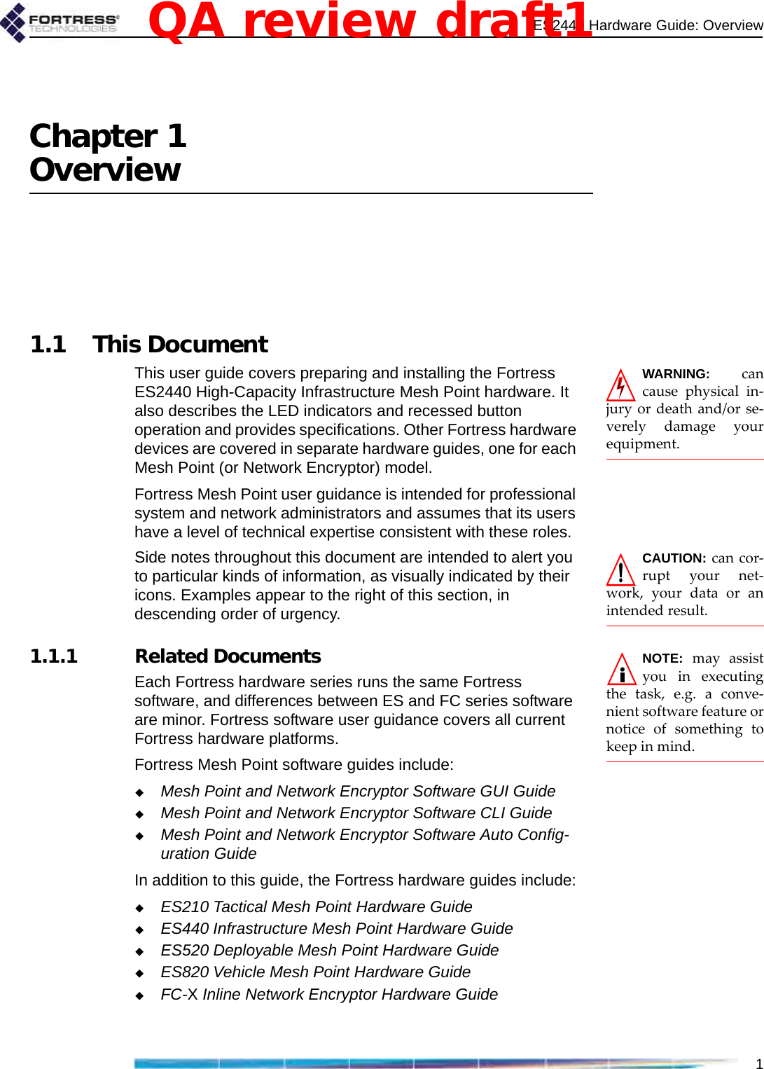 ES2440 Hardware Guide: Overview1Chapter 1Overview1.1 This DocumentWARNING: cancause physical in-jury or death and/or se-verely damage yourequipment.This user guide covers preparing and installing the Fortress ES2440 High-Capacity Infrastructure Mesh Point hardware. It also describes the LED indicators and recessed button operation and provides specifications. Other Fortress hardware devices are covered in separate hardware guides, one for each Mesh Point (or Network Encryptor) model.Fortress Mesh Point user guidance is intended for professional system and network administrators and assumes that its users have a level of technical expertise consistent with these roles.CAUTION: can cor-rupt your net-work, your data or anintended result.Side notes throughout this document are intended to alert you to particular kinds of information, as visually indicated by their icons. Examples appear to the right of this section, in descending order of urgency.NOTE: may assistyou in executingthe task, e.g. a conve-nient software feature ornotice of something tokeep in mind.   1.1.1 Related DocumentsEach Fortress hardware series runs the same Fortress software, and differences between ES and FC series software are minor. Fortress software user guidance covers all current Fortress hardware platforms.Fortress Mesh Point software guides include:Mesh Point and Network Encryptor Software GUI GuideMesh Point and Network Encryptor Software CLI GuideMesh Point and Network Encryptor Software Auto Config-uration GuideIn addition to this guide, the Fortress hardware guides include:ES210 Tactical Mesh Point Hardware GuideES440 Infrastructure Mesh Point Hardware GuideES520 Deployable Mesh Point Hardware GuideES820 Vehicle Mesh Point Hardware GuideFC-X Inline Network Encryptor Hardware GuideQA review draft1