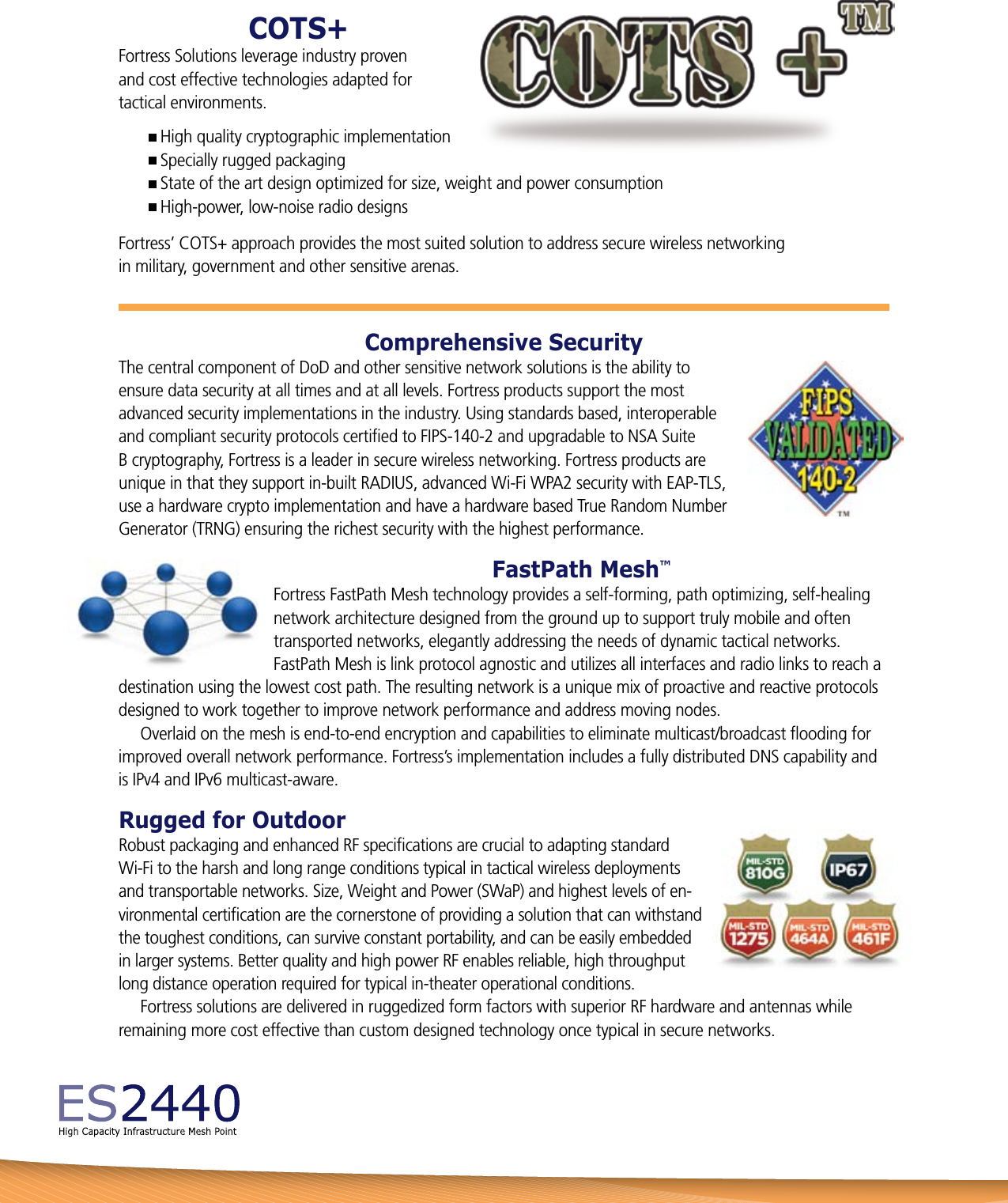 Comprehensive SecurityThe central component of DoD and other sensitive network solutions is the ability to ensure data security at all times and at all levels. Fortress products support the most advanced security implementations in the industry. Using standards based, interoperable and compliant security protocols certiﬁed to FIPS-140-2 and upgradable to NSA Suite B cryptography, Fortress is a leader in secure wireless networking. Fortress products are unique in that they support in-built RADIUS, advanced Wi-Fi WPA2 security with EAP-TLS, use a hardware crypto implementation and have a hardware based True Random Number Generator (TRNG) ensuring the richest security with the highest performance.FastPath Mesh™Fortress FastPath Mesh technology provides a self-forming, path optimizing, self-healing network architecture designed from the ground up to support truly mobile and often transported networks, elegantly addressing the needs of dynamic tactical networks. FastPath Mesh is link protocol agnostic and utilizes all interfaces and radio links to reach a destination using the lowest cost path. The resulting network is a unique mix of proactive and reactive protocols designed to work together to improve network performance and address moving nodes.     Overlaid on the mesh is end-to-end encryption and capabilities to eliminate multicast/broadcast ﬂooding for improved overall network performance. Fortress’s implementation includes a fully distributed DNS capability and is IPv4 and IPv6 multicast-aware.Rugged for OutdoorRobust packaging and enhanced RF speciﬁcations are crucial to adapting standard  Wi-Fi to the harsh and long range conditions typical in tactical wireless deployments and transportable networks. Size, Weight and Power (SWaP) and highest levels of en-vironmental certiﬁcation are the cornerstone of providing a solution that can withstand the toughest conditions, can survive constant portability, and can be easily embedded in larger systems. Better quality and high power RF enables reliable, high throughput long distance operation required for typical in-theater operational conditions.     Fortress solutions are delivered in ruggedized form factors with superior RF hardware and antennas while remaining more cost effective than custom designed technology once typical in secure networks.COTS+Fortress Solutions leverage industry proven  and cost effective technologies adapted for  tactical environments. High quality cryptographic implementation Specially rugged packaging State of the art design optimized for size, weight and power consumption High-power, low-noise radio designsFortress’ COTS+ approach provides the most suited solution to address secure wireless networking  in military, government and other sensitive arenas.