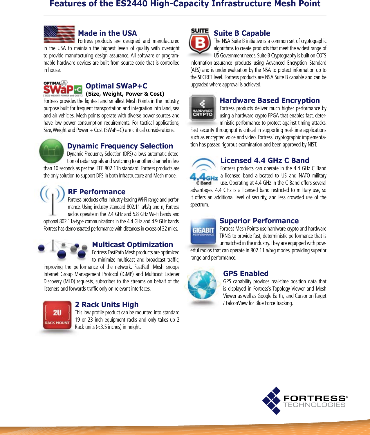 Suite B CapableThe NSA Suite B initiative is a common set of cryptographic algorithms to create products that meet the widest range of US Government needs. Suite B Cryptography is built on COTS information-assurance  products  using  Advanced  Encryption  Standard (AES) and is under evaluation by the NSA to protect information up to the SECRET level. Fortress products are NSA Suite B capable and can be upgraded where approval is achieved.Hardware Based EncryptionFortress products deliver much higher performance by using a hardware crypto FPGA that enables fast, deter-ministic performance to protect against timing attacks. Fast security throughput is critical in supporting real-time applications such as encrypted voice and video. Fortress’ cryptographic implementa-tion has passed rigorous examination and been approved by NIST.Licensed 4.4 GHz C BandFortress products can operate in the 4.4 GHz C Band a  licensed  band  allocated  to  US  and  NATO  military use. Operating at 4.4 GHz in the C Band offers several advantages. 4.4 GHz is a licensed band  restricted  to  military  use, so it offers an additional  level of security,  and less crowded use of the spectrum.Superior Performance Fortress Mesh Points use hardware crypto and hardware TRNG to provide fast, deterministic performance that is unmatched in the industry. They are equipped with pow-erful radios that can operate in 802.11 a/b/g modes, providing superior range and performance.GPS EnabledGPS  capability provides  real-time position data  that is displayed in Fortress’s Topology Viewer  and Mesh Viewer as well as Google Earth,  and Cursor on Target / FalconView for Blue Force Tracking.Features of the ES2440 High-Capacity Infrastructure Mesh PointMade in the USAFortress  products  are  designed  and  manufactured in  the  USA  to  maintain  the  highest  levels  of  quality  with  oversight to provide manufacturing design assurance. All software or program-mable hardware devices are built from source code that is controlled in house.Optimal SWaP+C (Size, Weight, Power &amp; Cost)Fortress provides the lightest and smallest Mesh Points in the industry, purpose built for frequent transportation and integration into land, sea and air vehicles. Mesh points operate with diverse power sources and have  low  power  consumption  requirements.  For  tactical  applications, Size, Weight and Power + Cost (SWaP+C) are critical considerations. Dynamic Frequency Selection Dynamic Frequency Selection (DFS) allows automatic detec-tion of radar signals and switching to another channel in less than 10 seconds as per the IEEE 802.11h standard. Fortress products are the only solution to support DFS in both Infrastructure and Mesh mode. RF PerformanceFortress products offer Industry-leading Wi-Fi range and perfor-mance. Using industry standard 802.11 a/b/g and n, Fortress radios operate in the 2.4 GHz and 5.8 GHz Wi-Fi bands and optional 802.11a-type communications in the 4.4 GHz and 4.9 GHz bands. Fortress has demonstrated performance with distances in excess of 32 miles.Multicast OptimizationFortress FastPath Mesh products are optimized to  minimize  multicast  and  broadcast  trafﬁc, improving  the  performance  of  the  network.  FastPath  Mesh  snoops Internet Group Management  Protocol  (IGMP) and  Multicast Listener Discovery (MLD) requests, subscribes to the streams on behalf of the listeners and forwards trafﬁc only on relevant interfaces.2 Rack Units HighThis low proﬁle product can be mounted into standard 19 or 23  inch equipment racks and only  takes up 2 Rack units (&lt;3.5 inches) in height.