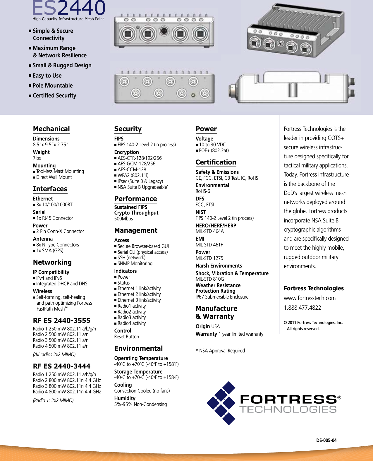 Fortress Technologies is the leader in providing COTS+ secure wireless infrastruc-ture designed speciﬁcally for tactical military applications. Today, Fortress infrastructure is the backbone of the DoD’s largest wireless mesh networks deployed around the globe. Fortress products incorporate NSA Suite B cryptographic algorithms and are speciﬁcally designed to meet the highly mobile, rugged outdoor military environments.Fortress Technologies  www.fortresstech.com  1.888.477.4822© 2011 Fortress Technologies, Inc.       All rights reserved. Simple &amp; Secure  Connectivity Maximum Range  &amp; Network Resilience Small &amp; Rugged Design Easy to Use Pole Mountable Certiﬁed SecurityMechanicalDimensions8.5”x 9.5”x 2.75”Weight7lbsMounting Tool-less Mast Mounting Direct Wall MountInterfacesEthernet 3x 10/100/1000BT Serial 1x RJ45 ConnectorPower 2 Pin Conn-X ConnectorAntenna 8x N-Type Connectors 1x SMA (GPS)NetworkingIP Compatibility IPv4 and IPv6 Integrated DHCP and DNSWireless Self-forming, self-healing   and path optimizing Fortress   FastPath Mesh™RF ES 2440-3555Radio 1 250 mW 802.11 a/b/g/n Radio 2 500 mW 802.11 a/nRadio 3 500 mW 802.11 a/nRadio 4 500 mW 802.11 a/n(All radios 2x2 MIMO)RF ES 2440-3444Radio 1 250 mW 802.11 a/b/g/nRadio 2 800 mW 802.11n 4.4 GHzRadio 3 800 mW 802.11n 4.4 GHzRadio 4 800 mW 802.11n 4.4 GHz(Radio 1: 2x2 MIMO)SecurityFIPS FIPS 140-2 Level 2 (in process)Encryption AES-CTR-128/192/256 AES-GCM-128/256 AES-CCM-128 WPA2 (802.11i) IPsec (Suite B &amp; Legacy) NSA Suite B Upgradeable*PerformanceSustained FIPS  Crypto Throughput500MbpsManagementAccess Secure Browser-based GUI Serial CLI (physical access) SSH (network) SNMP MonitoringIndicators Power Status Ethernet 1 link/activity Ethernet 2 link/activity Ethernet 3 link/activity Radio1 activity Radio2 activity Radio3 activity Radio4 activityControl Reset ButtonEnvironmentalOperating Temperature-40oC to +70oC (-40oF to +158oF)Storage Temperature-40oC to +70oC (-40oF to +158oF)CoolingConvection Cooled (no fans)Humidity5%-95% Non-CondensingPowerVoltage 10 to 30 VDC POE+ (802.3at)CerticationSafety &amp; EmissionsCE, FCC, ETSI, CB Test, IC, RoHSEnvironmentalRoHS-6DFSFCC, ETSINISTFIPS 140-2 Level 2 (in process)HERO/HERF/HERPMIL-STD 464AEMIMIL-STD 461FPowerMIL-STD 1275Harsh EnvironmentsShock, Vibration &amp; TemperatureMIL-STD 810GWeather Resistance  Protection RatingIP67 Submersible EnclosureManufacture  &amp; WarrantyOrigin USAWarranty 1 year limited warranty* NSA Approval RequiredDS-005-04