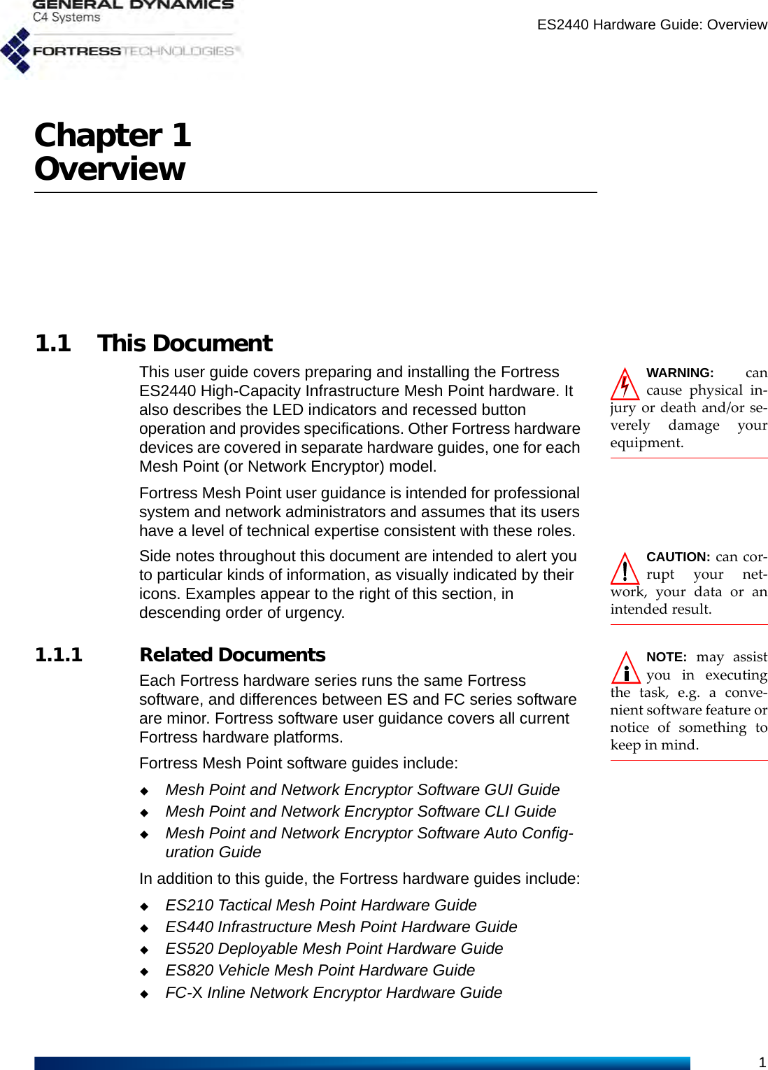 ES2440 Hardware Guide: Overview1Chapter 1Overview1.1 This DocumentWARNING: cancause physical in-jury or death and/or se-verely damage yourequipment.This user guide covers preparing and installing the Fortress ES2440 High-Capacity Infrastructure Mesh Point hardware. It also describes the LED indicators and recessed button operation and provides specifications. Other Fortress hardware devices are covered in separate hardware guides, one for each Mesh Point (or Network Encryptor) model.Fortress Mesh Point user guidance is intended for professional system and network administrators and assumes that its users have a level of technical expertise consistent with these roles.CAUTION: can cor-rupt your net-work, your data or anintended result.Side notes throughout this document are intended to alert you to particular kinds of information, as visually indicated by their icons. Examples appear to the right of this section, in descending order of urgency.NOTE: may assistyou in executingthe task, e.g. a conve-nient software feature ornotice of something tokeep in mind.   1.1.1 Related DocumentsEach Fortress hardware series runs the same Fortress software, and differences between ES and FC series software are minor. Fortress software user guidance covers all current Fortress hardware platforms.Fortress Mesh Point software guides include:Mesh Point and Network Encryptor Software GUI GuideMesh Point and Network Encryptor Software CLI GuideMesh Point and Network Encryptor Software Auto Config-uration GuideIn addition to this guide, the Fortress hardware guides include:ES210 Tactical Mesh Point Hardware GuideES440 Infrastructure Mesh Point Hardware GuideES520 Deployable Mesh Point Hardware GuideES820 Vehicle Mesh Point Hardware GuideFC-X Inline Network Encryptor Hardware Guide