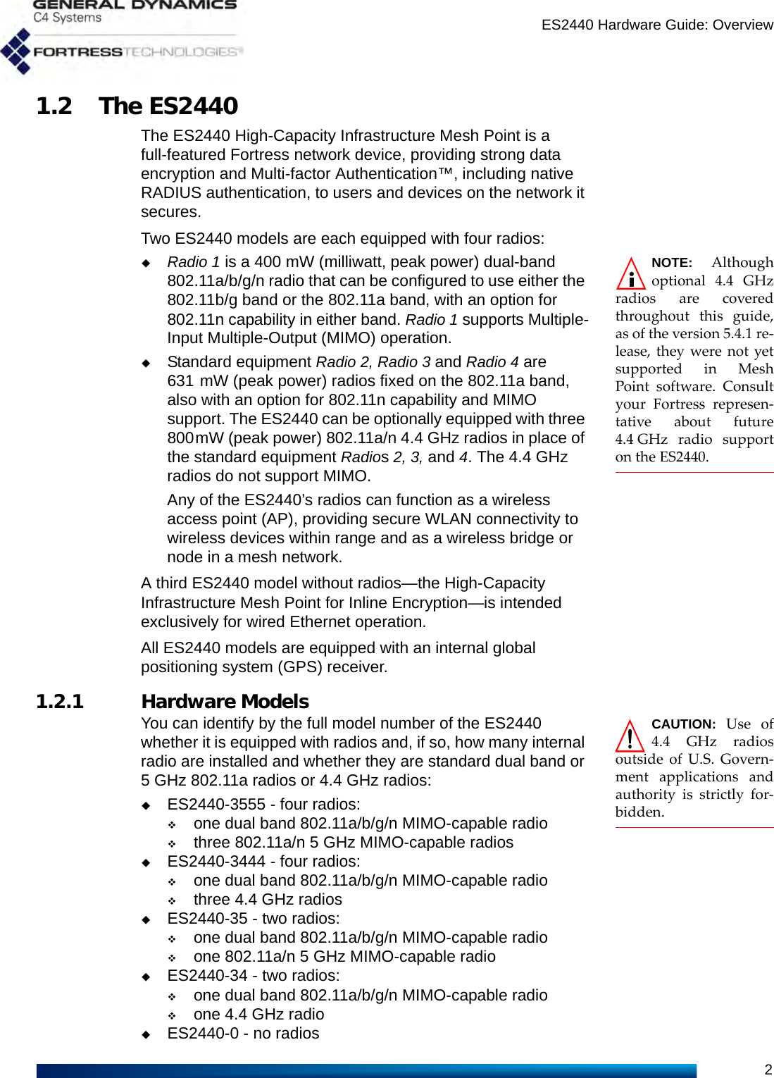 ES2440 Hardware Guide: Overview21.2 The ES2440The ES2440 High-Capacity Infrastructure Mesh Point is a full-featured Fortress network device, providing strong data encryption and Multi-factor Authentication™, including native RADIUS authentication, to users and devices on the network it secures. Two ES2440 models are each equipped with four radios:NOTE: Althoughoptional 4.4 GHzradios are coveredthroughout this guide,as of the version 5.4.1 re-lease, they were not yetsupported in MeshPoint software. Consultyour Fortress represen-tative about future4.4 GHz radio supporton the ES2440.Radio 1 is a 400 mW (milliwatt, peak power) dual-band 802.11a/b/g/n radio that can be configured to use either the 802.11b/g band or the 802.11a band, with an option for 802.11n capability in either band. Radio 1 supports Multiple-Input Multiple-Output (MIMO) operation.Standard equipment Radio 2, Radio 3 and Radio 4 are 631 mW (peak power) radios fixed on the 802.11a band, also with an option for 802.11n capability and MIMO support. The ES2440 can be optionally equipped with three 800mW (peak power) 802.11a/n 4.4 GHz radios in place of the standard equipment Radios 2, 3, and 4. The 4.4 GHz radios do not support MIMO.Any of the ES2440’s radios can function as a wireless access point (AP), providing secure WLAN connectivity to wireless devices within range and as a wireless bridge or node in a mesh network.A third ES2440 model without radios—the High-Capacity Infrastructure Mesh Point for Inline Encryption—is intended exclusively for wired Ethernet operation.All ES2440 models are equipped with an internal global positioning system (GPS) receiver.1.2.1 Hardware Models CAUTION:  Use of4.4 GHz radiosoutside of U.S. Govern-ment applications andauthority is strictly for-bidden.You can identify by the full model number of the ES2440 whether it is equipped with radios and, if so, how many internal radio are installed and whether they are standard dual band or 5 GHz 802.11a radios or 4.4 GHz radios:ES2440-3555 - four radios: one dual band 802.11a/b/g/n MIMO-capable radiothree 802.11a/n 5 GHz MIMO-capable radiosES2440-3444 - four radios: one dual band 802.11a/b/g/n MIMO-capable radiothree 4.4 GHz radiosES2440-35 - two radios: one dual band 802.11a/b/g/n MIMO-capable radioone 802.11a/n 5 GHz MIMO-capable radioES2440-34 - two radios: one dual band 802.11a/b/g/n MIMO-capable radioone 4.4 GHz radioES2440-0 - no radios