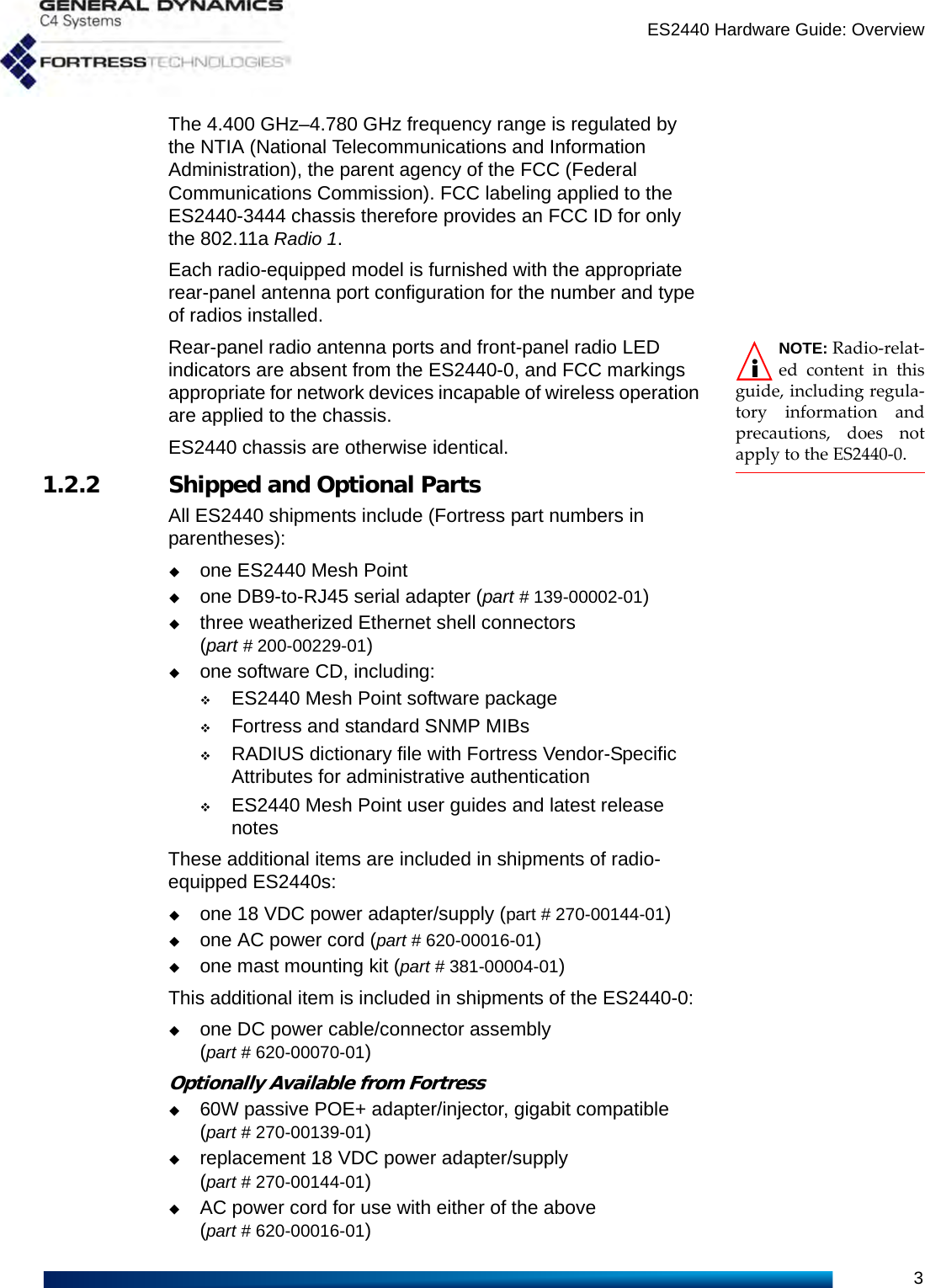 ES2440 Hardware Guide: Overview3The 4.400 GHz–4.780 GHz frequency range is regulated by the NTIA (National Telecommunications and Information Administration), the parent agency of the FCC (Federal Communications Commission). FCC labeling applied to the ES2440-3444 chassis therefore provides an FCC ID for only the 802.11a Radio 1.Each radio-equipped model is furnished with the appropriate rear-panel antenna port configuration for the number and type of radios installed.NOTE: Radio-relat-ed content in thisguide, including regula-tory information andprecautions, does notapply to the ES2440-0.   Rear-panel radio antenna ports and front-panel radio LED indicators are absent from the ES2440-0, and FCC markings appropriate for network devices incapable of wireless operation are applied to the chassis.ES2440 chassis are otherwise identical.1.2.2 Shipped and Optional PartsAll ES2440 shipments include (Fortress part numbers in parentheses):one ES2440 Mesh Pointone DB9-to-RJ45 serial adapter (part # 139-00002-01)three weatherized Ethernet shell connectors (part # 200-00229-01)one software CD, including:ES2440 Mesh Point software packageFortress and standard SNMP MIBs RADIUS dictionary file with Fortress Vendor-Specific Attributes for administrative authenticationES2440 Mesh Point user guides and latest release notesThese additional items are included in shipments of radio-equipped ES2440s:one 18 VDC power adapter/supply (part # 270-00144-01)one AC power cord (part # 620-00016-01)one mast mounting kit (part # 381-00004-01)This additional item is included in shipments of the ES2440-0:one DC power cable/connector assembly (part # 620-00070-01)Optionally Available from Fortress60W passive POE+ adapter/injector, gigabit compatible (part # 270-00139-01)replacement 18 VDC power adapter/supply (part # 270-00144-01)AC power cord for use with either of the above (part # 620-00016-01)