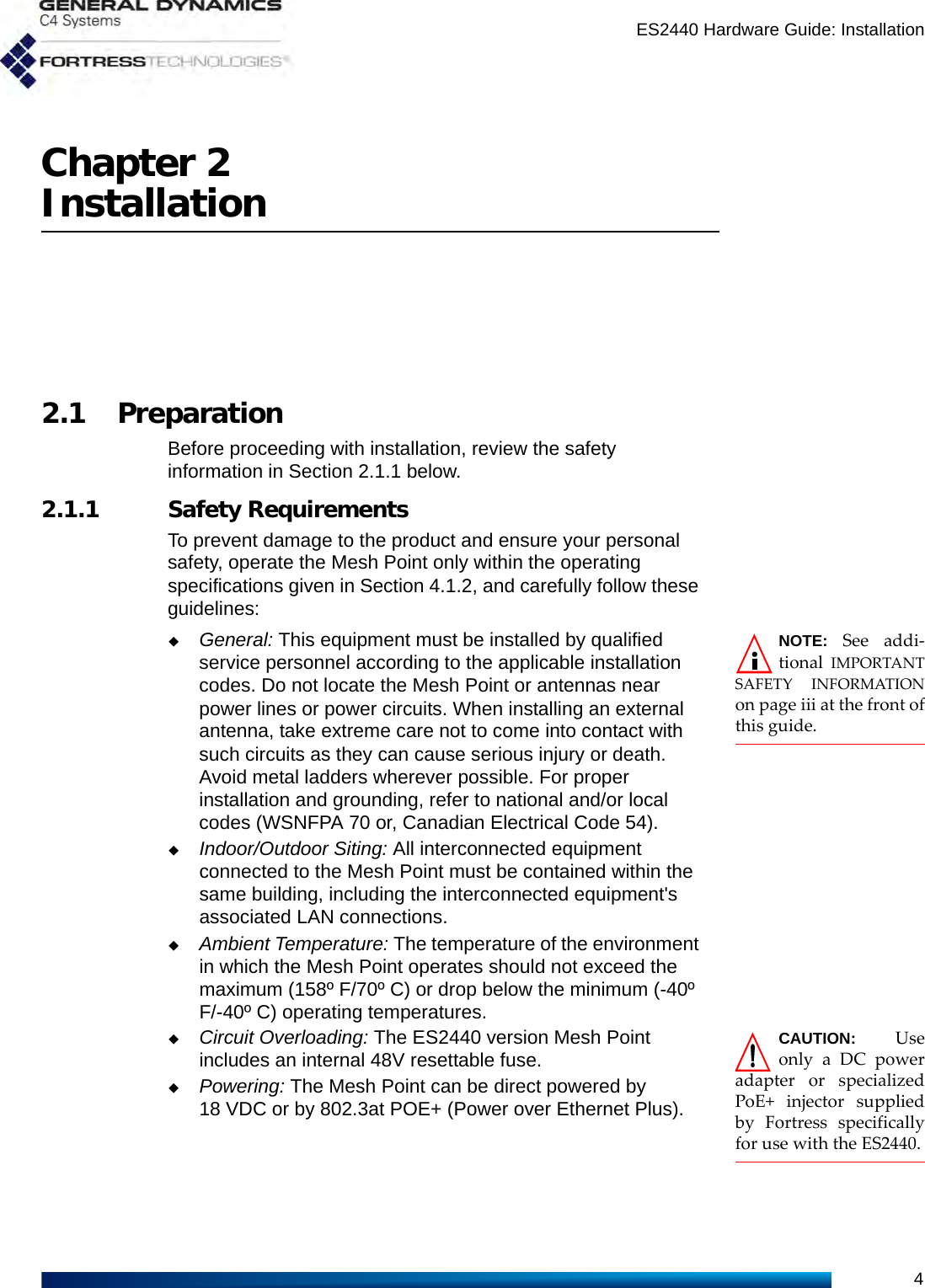 ES2440 Hardware Guide: Installation4Chapter 2Installation2.1 PreparationBefore proceeding with installation, review the safety information in Section 2.1.1 below. 2.1.1 Safety RequirementsTo prevent damage to the product and ensure your personal safety, operate the Mesh Point only within the operating specifications given in Section 4.1.2, and carefully follow these guidelines: NOTE: See addi-tional  IMPORTANTSAFETY INFORMATIONon page iii at the front ofthis guide.General: This equipment must be installed by qualified service personnel according to the applicable installation codes. Do not locate the Mesh Point or antennas near power lines or power circuits. When installing an external antenna, take extreme care not to come into contact with such circuits as they can cause serious injury or death. Avoid metal ladders wherever possible. For proper installation and grounding, refer to national and/or local codes (WSNFPA 70 or, Canadian Electrical Code 54). Indoor/Outdoor Siting: All interconnected equipment connected to the Mesh Point must be contained within the same building, including the interconnected equipment&apos;s associated LAN connections. Ambient Temperature: The temperature of the environment in which the Mesh Point operates should not exceed the maximum (158º F/70º C) or drop below the minimum (-40º F/-40º C) operating temperatures.CAUTION: Useonly a DC poweradapter or specializedPoE+ injector suppliedby Fortress specificallyfor use with the ES2440.Circuit Overloading: The ES2440 version Mesh Point includes an internal 48V resettable fuse.Powering: The Mesh Point can be direct powered by 18 VDC or by 802.3at POE+ (Power over Ethernet Plus). 