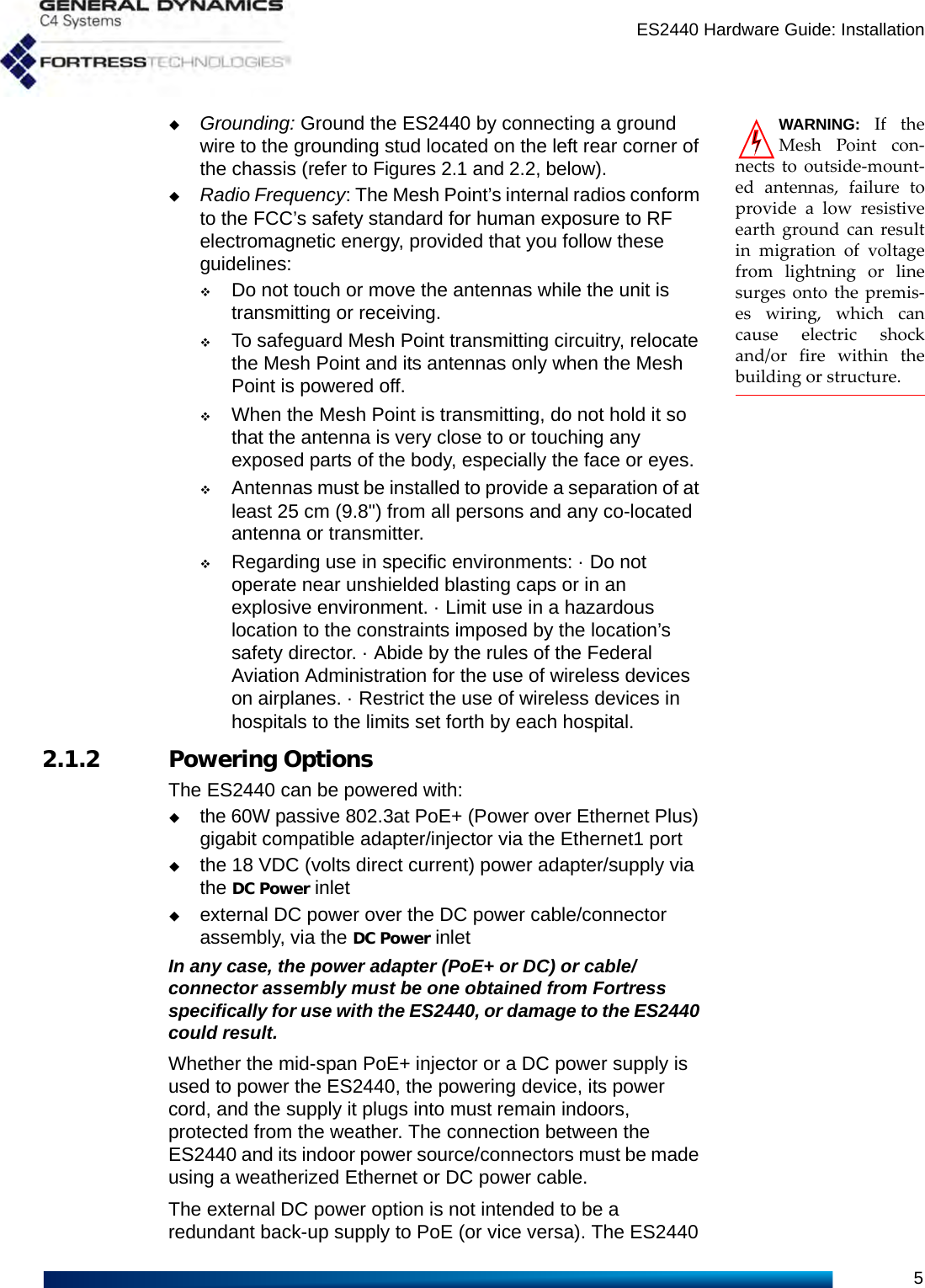 ES2440 Hardware Guide: Installation5WARNING: If theMesh Point con-nects to outside-mount-ed antennas, failure toprovide a low resistiveearth ground can resultin migration of voltagefrom lightning or linesurges onto the premis-es wiring, which cancause electric shockand/or fire within thebuilding or structure.Grounding: Ground the ES2440 by connecting a ground wire to the grounding stud located on the left rear corner of the chassis (refer to Figures 2.1 and 2.2, below).Radio Frequency: The Mesh Point’s internal radios conform to the FCC’s safety standard for human exposure to RF electromagnetic energy, provided that you follow these guidelines:Do not touch or move the antennas while the unit is transmitting or receiving.To safeguard Mesh Point transmitting circuitry, relocate the Mesh Point and its antennas only when the Mesh Point is powered off.When the Mesh Point is transmitting, do not hold it so that the antenna is very close to or touching any exposed parts of the body, especially the face or eyes.Antennas must be installed to provide a separation of at least 25 cm (9.8&quot;) from all persons and any co-located antenna or transmitter.Regarding use in specific environments: · Do not operate near unshielded blasting caps or in an explosive environment. · Limit use in a hazardous location to the constraints imposed by the location’s safety director. · Abide by the rules of the Federal Aviation Administration for the use of wireless devices on airplanes. · Restrict the use of wireless devices in hospitals to the limits set forth by each hospital. 2.1.2 Powering OptionsThe ES2440 can be powered with:the 60W passive 802.3at PoE+ (Power over Ethernet Plus) gigabit compatible adapter/injector via the Ethernet1 portthe 18 VDC (volts direct current) power adapter/supply via the DC Power inletexternal DC power over the DC power cable/connector assembly, via the DC Power inletIn any case, the power adapter (PoE+ or DC) or cable/connector assembly must be one obtained from Fortress specifically for use with the ES2440, or damage to the ES2440 could result.Whether the mid-span PoE+ injector or a DC power supply is used to power the ES2440, the powering device, its power cord, and the supply it plugs into must remain indoors, protected from the weather. The connection between the ES2440 and its indoor power source/connectors must be made using a weatherized Ethernet or DC power cable.The external DC power option is not intended to be a redundant back-up supply to PoE (or vice versa). The ES2440 