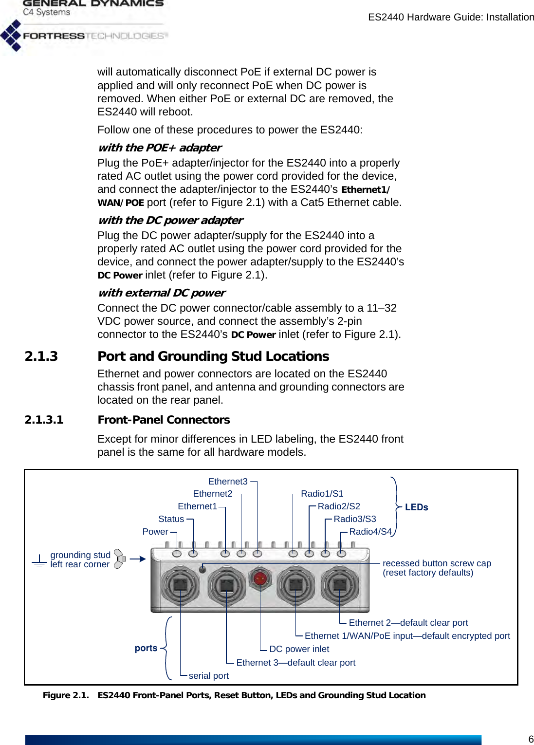 ES2440 Hardware Guide: Installation6will automatically disconnect PoE if external DC power is applied and will only reconnect PoE when DC power is removed. When either PoE or external DC are removed, the ES2440 will reboot.Follow one of these procedures to power the ES2440:with the POE+ adapterPlug the PoE+ adapter/injector for the ES2440 into a properly rated AC outlet using the power cord provided for the device, and connect the adapter/injector to the ES2440’s Ethernet1/WAN/POE port (refer to Figure 2.1) with a Cat5 Ethernet cable.with the DC power adapterPlug the DC power adapter/supply for the ES2440 into a properly rated AC outlet using the power cord provided for the device, and connect the power adapter/supply to the ES2440’s DC Power inlet (refer to Figure 2.1).with external DC powerConnect the DC power connector/cable assembly to a 11–32 VDC power source, and connect the assembly’s 2-pin connector to the ES2440’s DC Power inlet (refer to Figure 2.1).2.1.3 Port and Grounding Stud LocationsEthernet and power connectors are located on the ES2440 chassis front panel, and antenna and grounding connectors are located on the rear panel.2.1.3.1 Front-Panel ConnectorsExcept for minor differences in LED labeling, the ES2440 front panel is the same for all hardware models.Figure 2.1. ES2440 Front-Panel Ports, Reset Button, LEDs and Grounding Stud LocationLEDsEthernet 2—default clear portEthernet1serial portDC power inletportsRadio4/S4Radio3/S3Radio2/S2Radio1/S1Ethernet 1/WAN/PoE input—default encrypted portEthernet2StatusPowerEthernet 3—default clear portEthernet3recessed button screw cap(reset factory defaults)grounding studleft rear corner