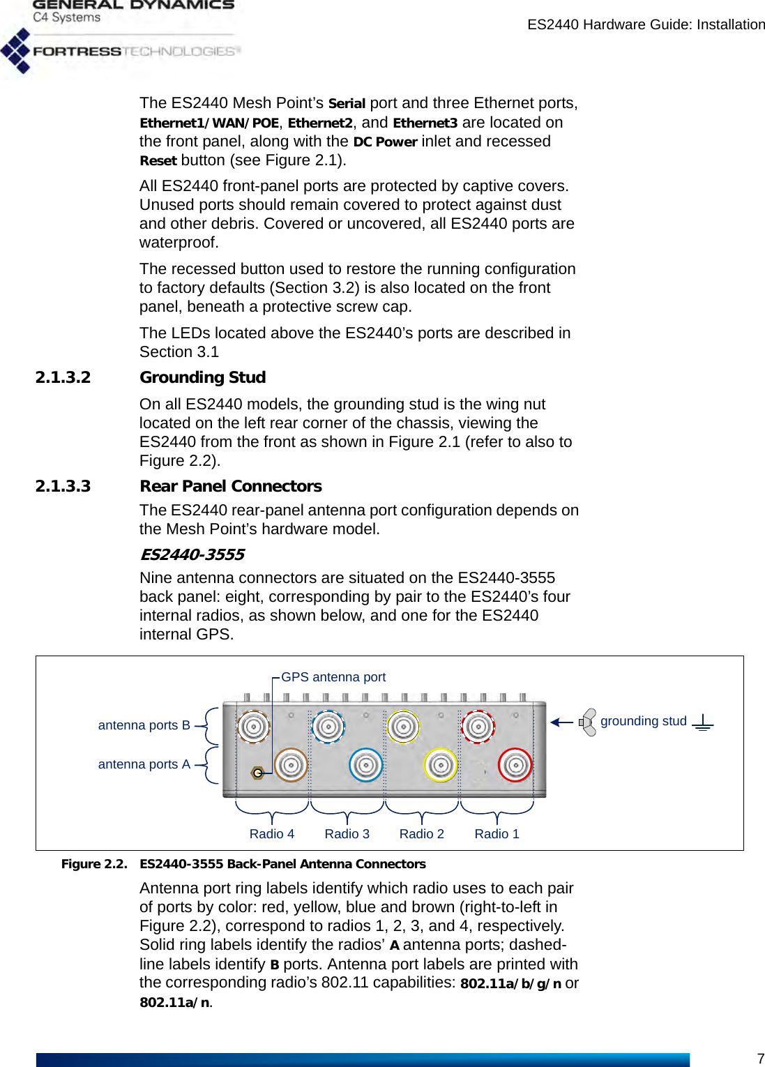 ES2440 Hardware Guide: Installation7The ES2440 Mesh Point’s Serial port and three Ethernet ports, Ethernet1/WAN/POE, Ethernet2, and Ethernet3 are located on the front panel, along with the DC Power inlet and recessed Reset button (see Figure 2.1).All ES2440 front-panel ports are protected by captive covers. Unused ports should remain covered to protect against dust and other debris. Covered or uncovered, all ES2440 ports are waterproof.The recessed button used to restore the running configuration to factory defaults (Section 3.2) is also located on the front panel, beneath a protective screw cap.The LEDs located above the ES2440’s ports are described in Section 3.12.1.3.2 Grounding StudOn all ES2440 models, the grounding stud is the wing nut located on the left rear corner of the chassis, viewing the ES2440 from the front as shown in Figure 2.1 (refer to also to Figure 2.2).2.1.3.3 Rear Panel ConnectorsThe ES2440 rear-panel antenna port configuration depends on the Mesh Point’s hardware model.ES2440-3555Nine antenna connectors are situated on the ES2440-3555 back panel: eight, corresponding by pair to the ES2440’s four internal radios, as shown below, and one for the ES2440 internal GPS.Figure 2.2. ES2440-3555 Back-Panel Antenna ConnectorsAntenna port ring labels identify which radio uses to each pair of ports by color: red, yellow, blue and brown (right-to-left in Figure 2.2), correspond to radios 1, 2, 3, and 4, respectively. Solid ring labels identify the radios’ A antenna ports; dashed-line labels identify B ports. Antenna port labels are printed with the corresponding radio’s 802.11 capabilities: 802.11a/b/g/n or 802.11a/n.antenna ports BGPS antenna portantenna ports ARadio 4 Radio 3 Radio 2 Radio 1grounding stud