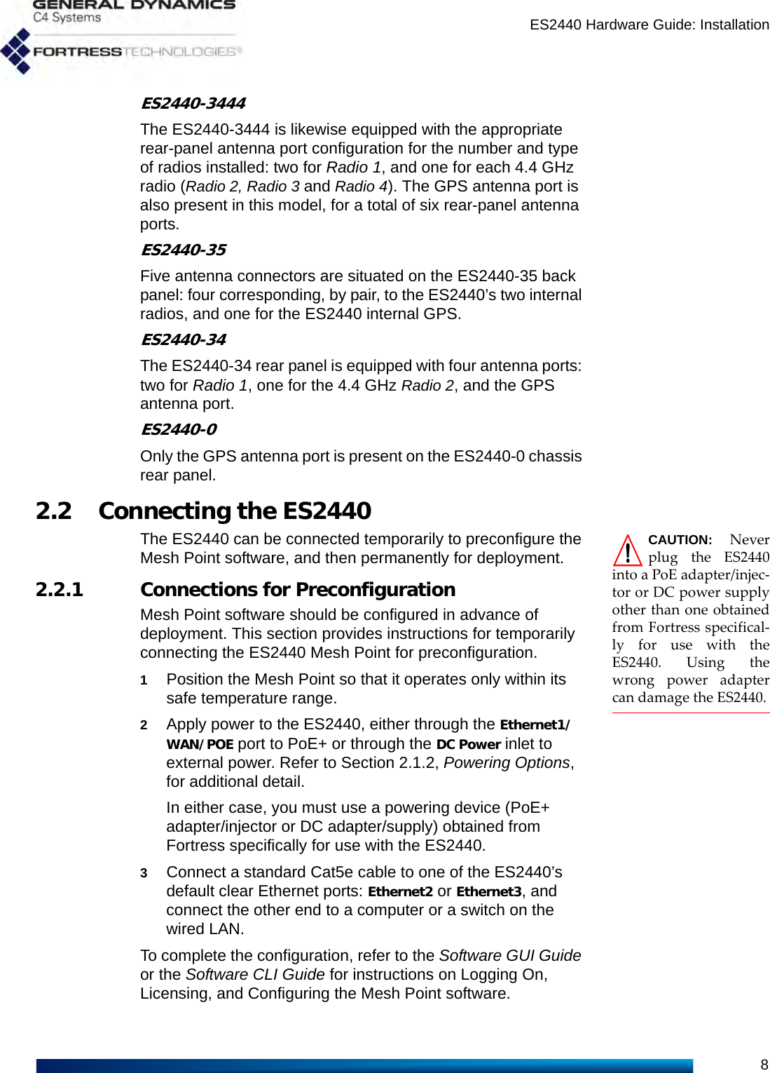 ES2440 Hardware Guide: Installation8ES2440-3444The ES2440-3444 is likewise equipped with the appropriate rear-panel antenna port configuration for the number and type of radios installed: two for Radio 1, and one for each 4.4 GHz radio (Radio 2, Radio 3 and Radio 4). The GPS antenna port is also present in this model, for a total of six rear-panel antenna ports.ES2440-35Five antenna connectors are situated on the ES2440-35 back panel: four corresponding, by pair, to the ES2440’s two internal radios, and one for the ES2440 internal GPS.ES2440-34The ES2440-34 rear panel is equipped with four antenna ports: two for Radio 1, one for the 4.4 GHz Radio 2, and the GPS antenna port.ES2440-0Only the GPS antenna port is present on the ES2440-0 chassis rear panel.2.2 Connecting the ES2440CAUTION: Neverplug the ES2440into a PoE adapter/injec-tor or DC power supplyother than one obtainedfrom Fortress specifical-ly for use with theES2440. Using thewrong power adaptercan damage the ES2440.The ES2440 can be connected temporarily to preconfigure the Mesh Point software, and then permanently for deployment.2.2.1 Connections for PreconfigurationMesh Point software should be configured in advance of deployment. This section provides instructions for temporarily connecting the ES2440 Mesh Point for preconfiguration.1Position the Mesh Point so that it operates only within its safe temperature range.2Apply power to the ES2440, either through the Ethernet1/WAN/POE port to PoE+ or through the DC Power inlet to external power. Refer to Section 2.1.2, Powering Options, for additional detail.In either case, you must use a powering device (PoE+ adapter/injector or DC adapter/supply) obtained from Fortress specifically for use with the ES2440. 3Connect a standard Cat5e cable to one of the ES2440’s default clear Ethernet ports: Ethernet2 or Ethernet3, and connect the other end to a computer or a switch on the wired LAN.To complete the configuration, refer to the Software GUI Guide or the Software CLI Guide for instructions on Logging On, Licensing, and Configuring the Mesh Point software.