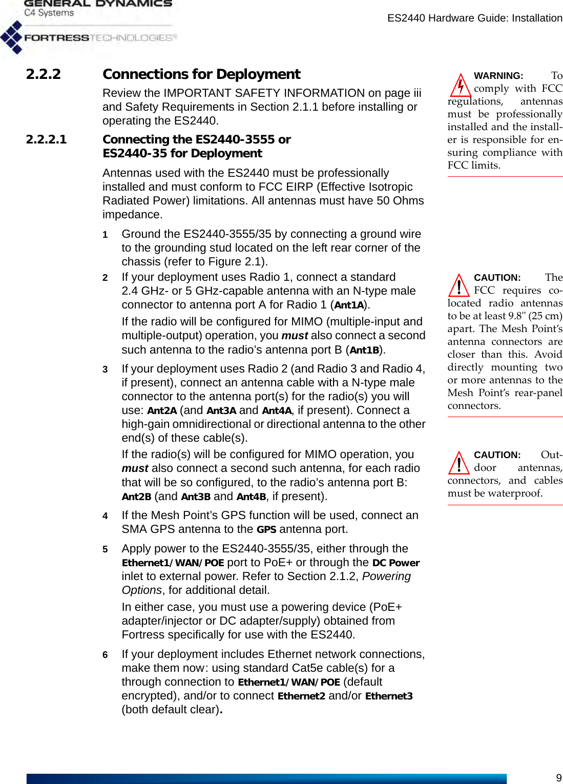 ES2440 Hardware Guide: Installation9WARNING: Tocomply with FCCregulations, antennasmust be professionallyinstalled and the install-er is responsible for en-suring compliance withFCC limits.2.2.2 Connections for DeploymentReview the IMPORTANT SAFETY INFORMATION on page iii and Safety Requirements in Section 2.1.1 before installing or operating the ES2440.2.2.2.1 Connecting the ES2440-3555 or ES2440-35 for DeploymentAntennas used with the ES2440 must be professionally installed and must conform to FCC EIRP (Effective Isotropic Radiated Power) limitations. All antennas must have 50 Ohms impedance.1Ground the ES2440-3555/35 by connecting a ground wire to the grounding stud located on the left rear corner of the chassis (refer to Figure 2.1).CAUTION: TheFCC requires co-located radio antennasto be at least 9.8&quot; (25 cm)apart. The Mesh Point’santenna connectors arecloser than this. Avoiddirectly mounting twoor more antennas to theMesh Point’s rear-panelconnectors. 2If your deployment uses Radio 1, connect a standard 2.4 GHz- or 5 GHz-capable antenna with an N-type male connector to antenna port A for Radio 1 (Ant1A).If the radio will be configured for MIMO (multiple-input and multiple-output) operation, you must also connect a second such antenna to the radio’s antenna port B (Ant1B).3If your deployment uses Radio 2 (and Radio 3 and Radio 4, if present), connect an antenna cable with a N-type male connector to the antenna port(s) for the radio(s) you will use: Ant2A (and Ant3A and Ant4A, if present). Connect a high-gain omnidirectional or directional antenna to the other end(s) of these cable(s).CAUTION: Out-door antennas,connectors, and cablesmust be waterproof.If the radio(s) will be configured for MIMO operation, you must also connect a second such antenna, for each radio that will be so configured, to the radio’s antenna port B: Ant2B (and Ant3B and Ant4B, if present).4If the Mesh Point’s GPS function will be used, connect an SMA GPS antenna to the GPS antenna port.5Apply power to the ES2440-3555/35, either through the Ethernet1/WAN/POE port to PoE+ or through the DC Power inlet to external power. Refer to Section 2.1.2, Powering Options, for additional detail.In either case, you must use a powering device (PoE+ adapter/injector or DC adapter/supply) obtained from Fortress specifically for use with the ES2440. 6If your deployment includes Ethernet network connections, make them now: using standard Cat5e cable(s) for a through connection to Ethernet1/WAN/POE (default encrypted), and/or to connect Ethernet2 and/or Ethernet3 (both default clear).