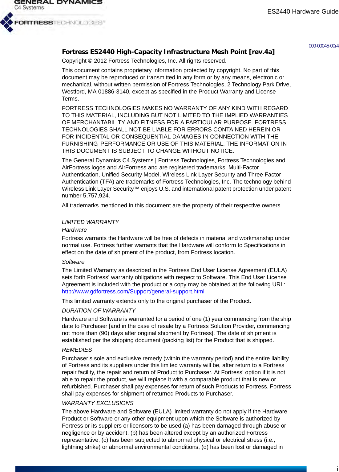 ES2440 Hardware Guidei009-00045-00r4Fortress ES2440 High-Capacity Infrastructure Mesh Point [rev.4a]Copyright © 2012 Fortress Technologies, Inc. All rights reserved.This document contains proprietary information protected by copyright. No part of this document may be reproduced or transmitted in any form or by any means, electronic or mechanical, without written permission of Fortress Technologies, 2 Technology Park Drive, Westford, MA 01886-3140, except as specified in the Product Warranty and License Terms.FORTRESS TECHNOLOGIES MAKES NO WARRANTY OF ANY KIND WITH REGARD TO THIS MATERIAL, INCLUDING BUT NOT LIMITED TO THE IMPLIED WARRANTIES OF MERCHANTABILITY AND FITNESS FOR A PARTICULAR PURPOSE. FORTRESS TECHNOLOGIES SHALL NOT BE LIABLE FOR ERRORS CONTAINED HEREIN OR FOR INCIDENTAL OR CONSEQUENTIAL DAMAGES IN CONNECTION WITH THE FURNISHING, PERFORMANCE OR USE OF THIS MATERIAL. THE INFORMATION IN THIS DOCUMENT IS SUBJECT TO CHANGE WITHOUT NOTICE.The General Dynamics C4 Systems | Fortress Technologies, Fortress Technologies and AirFortress logos and AirFortress and are registered trademarks. Multi-Factor Authentication, Unified Security Model, Wireless Link Layer Security and Three Factor Authentication (TFA) are trademarks of Fortress Technologies, Inc. The technology behind Wireless Link Layer Security™ enjoys U.S. and international patent protection under patent number 5,757,924.All trademarks mentioned in this document are the property of their respective owners.LIMITED WARRANTYHardwareFortress warrants the Hardware will be free of defects in material and workmanship under normal use. Fortress further warrants that the Hardware will conform to Specifications in effect on the date of shipment of the product, from Fortress location.SoftwareThe Limited Warranty as described in the Fortress End User License Agreement (EULA) sets forth Fortress’ warranty obligations with respect to Software. This End User License Agreement is included with the product or a copy may be obtained at the following URL: http://www.gdfortress.com/Support/general-support.htmlThis limited warranty extends only to the original purchaser of the Product.DURATION OF WARRANTYHardware and Software is warranted for a period of one (1) year commencing from the ship date to Purchaser [and in the case of resale by a Fortress Solution Provider, commencing not more than (90) days after original shipment by Fortress]. The date of shipment is established per the shipping document (packing list) for the Product that is shipped.REMEDIESPurchaser’s sole and exclusive remedy (within the warranty period) and the entire liability of Fortress and its suppliers under this limited warranty will be, after return to a Fortress repair facility, the repair and return of Product to Purchaser. At Fortress’ option if it is not able to repair the product, we will replace it with a comparable product that is new or refurbished. Purchaser shall pay expenses for return of such Products to Fortress. Fortress shall pay expenses for shipment of returned Products to Purchaser.WARRANTY EXCLUSIONSThe above Hardware and Software (EULA) limited warranty do not apply if the Hardware Product or Software or any other equipment upon which the Software is authorized by Fortress or its suppliers or licensors to be used (a) has been damaged through abuse or negligence or by accident, (b) has been altered except by an authorized Fortress representative, (c) has been subjected to abnormal physical or electrical stress (i.e., lightning strike) or abnormal environmental conditions, (d) has been lost or damaged in 