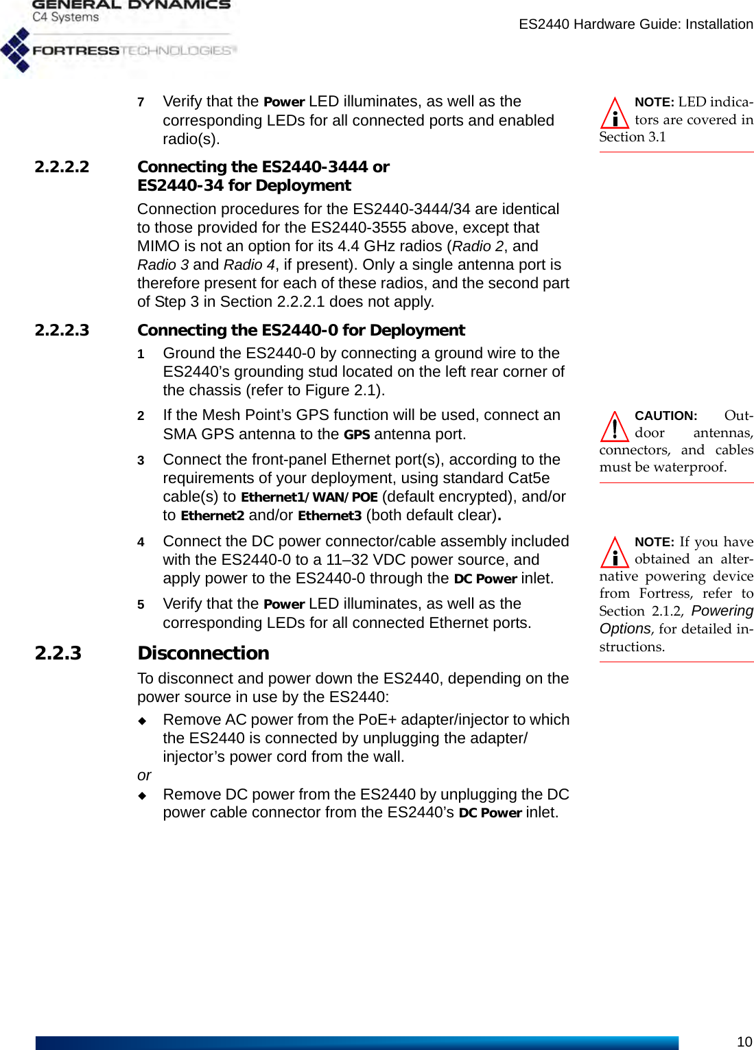 ES2440 Hardware Guide: Installation10NOTE: LED indica-tors are covered inSection 3.17Verify that the Power LED illuminates, as well as the corresponding LEDs for all connected ports and enabled radio(s).2.2.2.2 Connecting the ES2440-3444 or ES2440-34 for DeploymentConnection procedures for the ES2440-3444/34 are identical to those provided for the ES2440-3555 above, except that MIMO is not an option for its 4.4 GHz radios (Radio 2, and Radio 3 and Radio 4, if present). Only a single antenna port is therefore present for each of these radios, and the second part of Step 3 in Section 2.2.2.1 does not apply.2.2.2.3 Connecting the ES2440-0 for Deployment1Ground the ES2440-0 by connecting a ground wire to the ES2440’s grounding stud located on the left rear corner of the chassis (refer to Figure 2.1).CAUTION: Out-door antennas,connectors, and cablesmust be waterproof.2If the Mesh Point’s GPS function will be used, connect an SMA GPS antenna to the GPS antenna port.3Connect the front-panel Ethernet port(s), according to the requirements of your deployment, using standard Cat5e cable(s) to Ethernet1/WAN/POE (default encrypted), and/or to Ethernet2 and/or Ethernet3 (both default clear).NOTE: If you haveobtained an alter-native powering devicefrom Fortress, refer toSection 2.1.2, PoweringOptions, for detailed in-structions. 4Connect the DC power connector/cable assembly included with the ES2440-0 to a 11–32 VDC power source, and apply power to the ES2440-0 through the DC Power inlet.5Verify that the Power LED illuminates, as well as the corresponding LEDs for all connected Ethernet ports.2.2.3 DisconnectionTo disconnect and power down the ES2440, depending on the power source in use by the ES2440:Remove AC power from the PoE+ adapter/injector to which the ES2440 is connected by unplugging the adapter/injector’s power cord from the wall.orRemove DC power from the ES2440 by unplugging the DC power cable connector from the ES2440’s DC Power inlet.