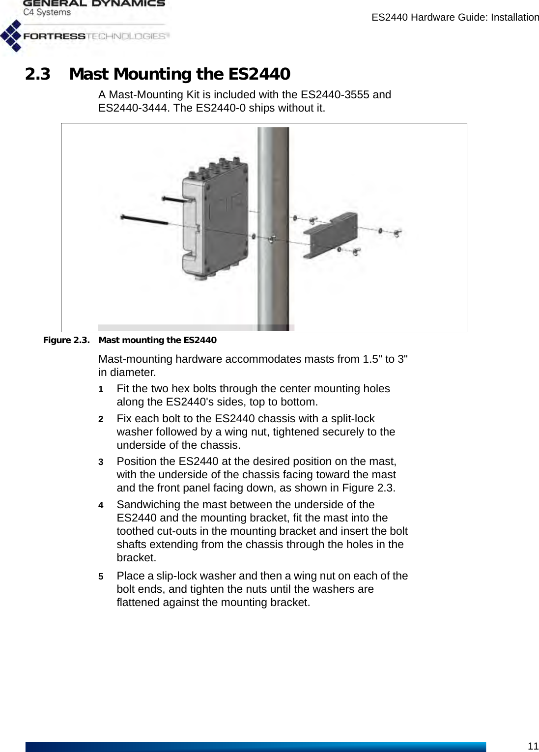 ES2440 Hardware Guide: Installation112.3 Mast Mounting the ES2440A Mast-Mounting Kit is included with the ES2440-3555 and ES2440-3444. The ES2440-0 ships without it.Figure 2.3. Mast mounting the ES2440Mast-mounting hardware accommodates masts from 1.5&quot; to 3&quot; in diameter.1Fit the two hex bolts through the center mounting holes along the ES2440&apos;s sides, top to bottom.2Fix each bolt to the ES2440 chassis with a split-lock washer followed by a wing nut, tightened securely to the underside of the chassis.3Position the ES2440 at the desired position on the mast, with the underside of the chassis facing toward the mast and the front panel facing down, as shown in Figure 2.3.4Sandwiching the mast between the underside of the ES2440 and the mounting bracket, fit the mast into the toothed cut-outs in the mounting bracket and insert the bolt shafts extending from the chassis through the holes in the bracket.5Place a slip-lock washer and then a wing nut on each of the bolt ends, and tighten the nuts until the washers are flattened against the mounting bracket.