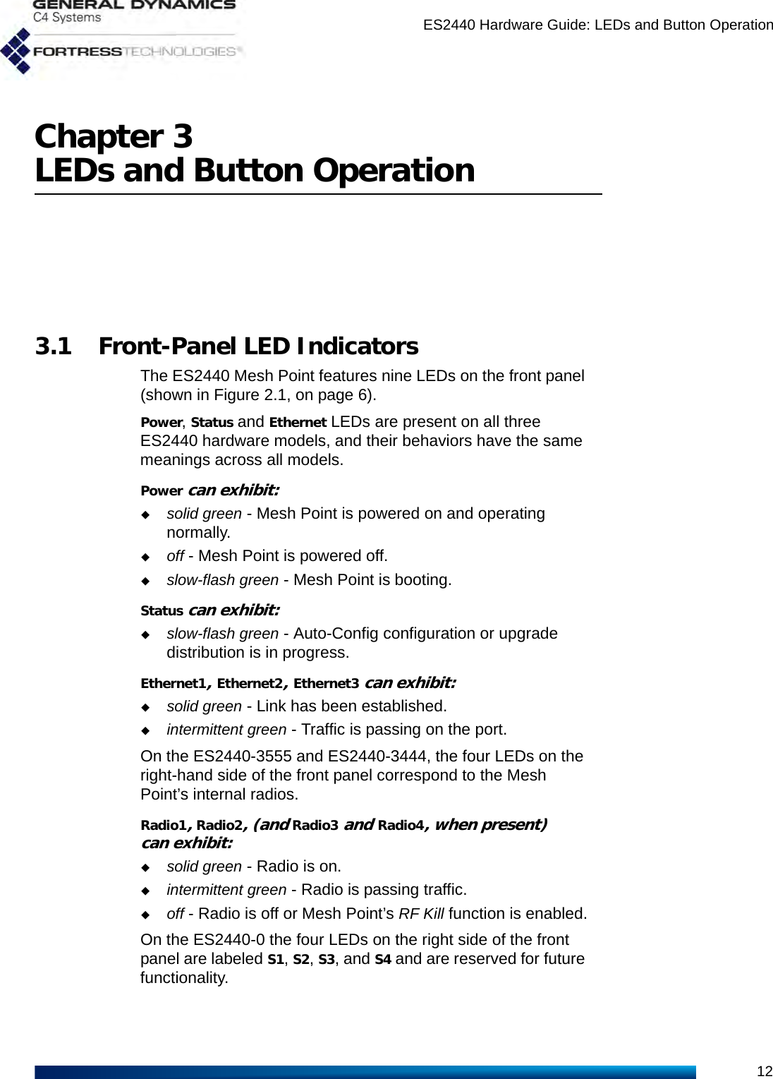 ES2440 Hardware Guide: LEDs and Button Operation12Chapter 3LEDs and Button Operation3.1 Front-Panel LED IndicatorsThe ES2440 Mesh Point features nine LEDs on the front panel (shown in Figure 2.1, on page 6).Power, Status and Ethernet LEDs are present on all three ES2440 hardware models, and their behaviors have the same meanings across all models. Power can exhibit:solid green - Mesh Point is powered on and operating normally.off - Mesh Point is powered off.slow-flash green - Mesh Point is booting.Status can exhibit:slow-flash green - Auto-Config configuration or upgrade distribution is in progress.Ethernet1, Ethernet2, Ethernet3 can exhibit:solid green - Link has been established.intermittent green - Traffic is passing on the port.On the ES2440-3555 and ES2440-3444, the four LEDs on the right-hand side of the front panel correspond to the Mesh Point’s internal radios.Radio1, Radio2, (and Radio3 and Radio4, when present) can exhibit:solid green - Radio is on.intermittent green - Radio is passing traffic.off - Radio is off or Mesh Point’s RF Kill function is enabled.On the ES2440-0 the four LEDs on the right side of the front panel are labeled S1, S2, S3, and S4 and are reserved for future functionality.