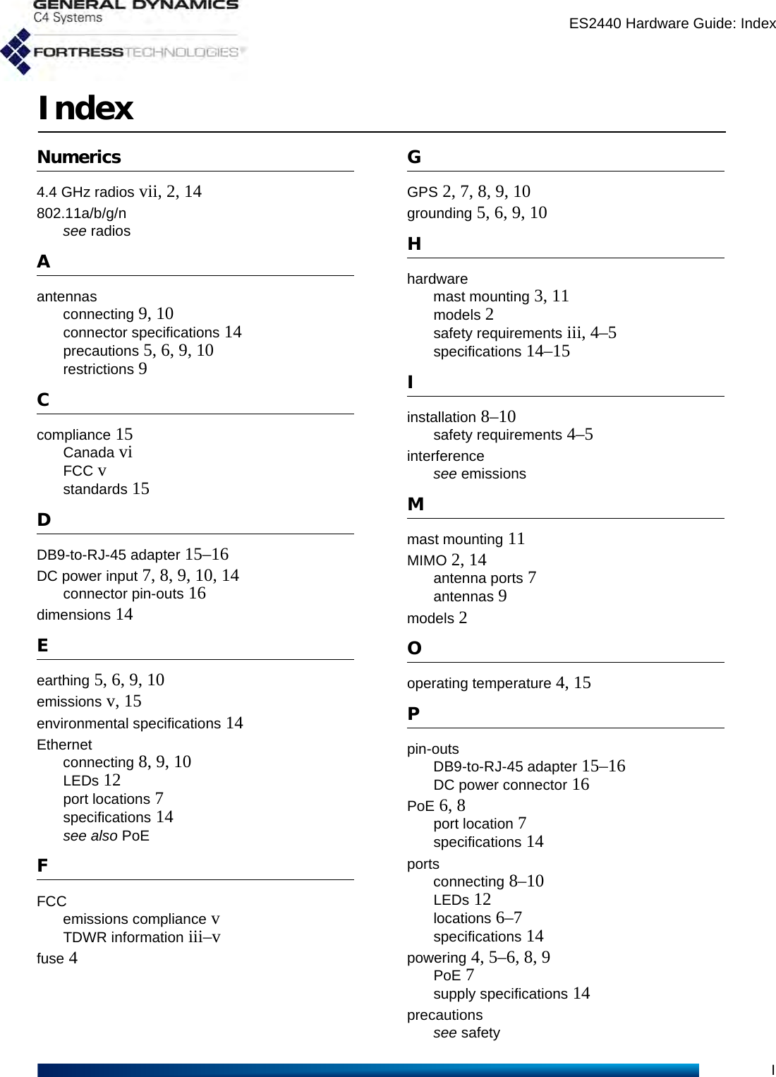 ES2440 Hardware Guide: IndexIIndexNumerics4.4 GHz radios vii, 2, 14802.11a/b/g/nsee radiosAantennasconnecting 9, 10connector specifications 14precautions 5, 6, 9, 10restrictions 9Ccompliance 15Canada viFCC vstandards 15DDB9-to-RJ-45 adapter 15–16DC power input 7, 8, 9, 10, 14connector pin-outs 16dimensions 14Eearthing 5, 6, 9, 10emissions v, 15environmental specifications 14Ethernetconnecting 8, 9, 10LEDs 12port locations 7specifications 14see also PoEFFCCemissions compliance vTDWR information iii–vfuse 4GGPS 2, 7, 8, 9, 10grounding 5, 6, 9, 10Hhardwaremast mounting 3, 11models 2safety requirements iii, 4–5specifications 14–15Iinstallation 8–10safety requirements 4–5interferencesee emissionsMmast mounting 11MIMO 2, 14antenna ports 7antennas 9models 2Ooperating temperature 4, 15Ppin-outsDB9-to-RJ-45 adapter 15–16DC power connector 16PoE 6, 8port location 7specifications 14portsconnecting 8–10LEDs 12locations 6–7specifications 14powering 4, 5–6, 8, 9PoE 7supply specifications 14precautionssee safety