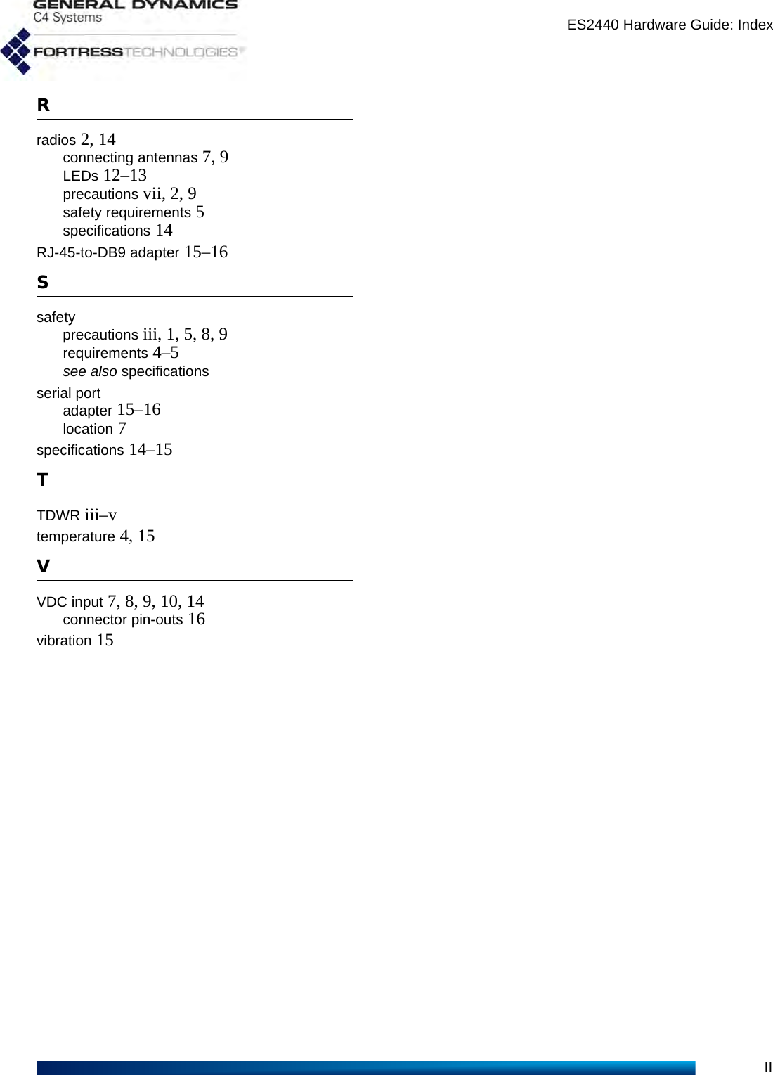 ES2440 Hardware Guide: IndexIIRradios 2, 14connecting antennas 7, 9LEDs 12–13precautions vii, 2, 9safety requirements 5specifications 14RJ-45-to-DB9 adapter 15–16Ssafetyprecautions iii, 1, 5, 8, 9requirements 4–5see also specificationsserial portadapter 15–16location 7specifications 14–15TTDWR iii–vtemperature 4, 15VVDC input 7, 8, 9, 10, 14connector pin-outs 16vibration 15