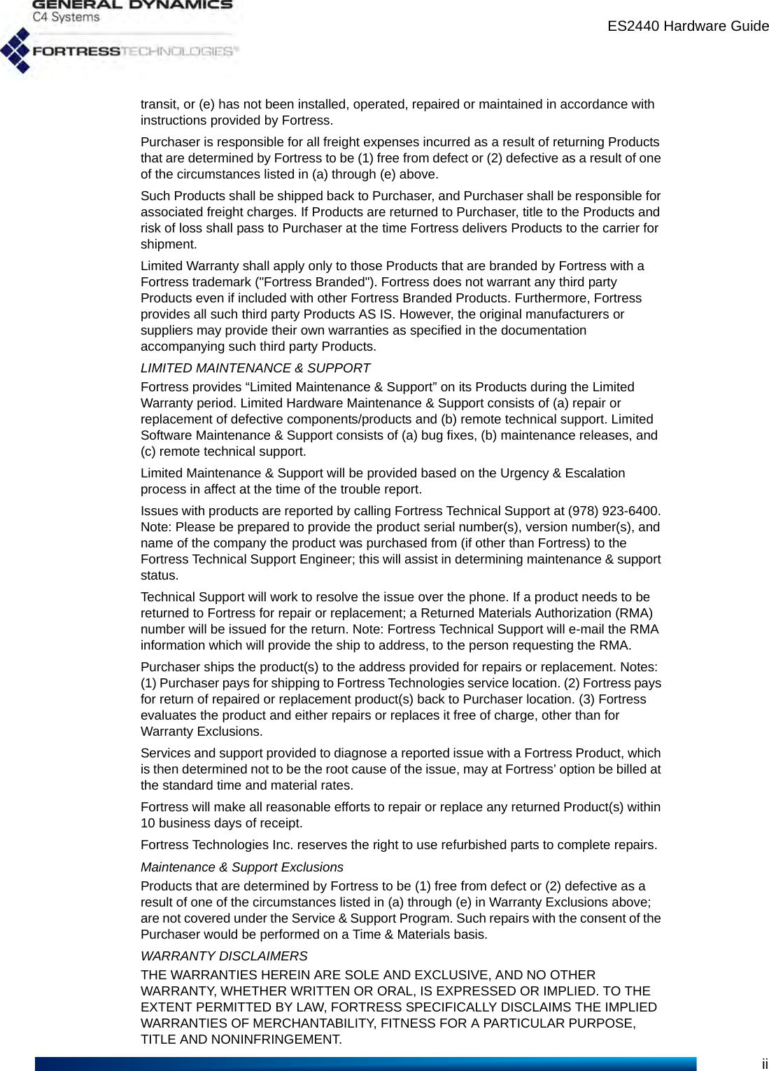 ES2440 Hardware Guideiitransit, or (e) has not been installed, operated, repaired or maintained in accordance with instructions provided by Fortress.Purchaser is responsible for all freight expenses incurred as a result of returning Products that are determined by Fortress to be (1) free from defect or (2) defective as a result of one of the circumstances listed in (a) through (e) above.Such Products shall be shipped back to Purchaser, and Purchaser shall be responsible for associated freight charges. If Products are returned to Purchaser, title to the Products and risk of loss shall pass to Purchaser at the time Fortress delivers Products to the carrier for shipment.Limited Warranty shall apply only to those Products that are branded by Fortress with a Fortress trademark (&quot;Fortress Branded&quot;). Fortress does not warrant any third party Products even if included with other Fortress Branded Products. Furthermore, Fortress provides all such third party Products AS IS. However, the original manufacturers or suppliers may provide their own warranties as specified in the documentation accompanying such third party Products.LIMITED MAINTENANCE &amp; SUPPORTFortress provides “Limited Maintenance &amp; Support” on its Products during the Limited Warranty period. Limited Hardware Maintenance &amp; Support consists of (a) repair or replacement of defective components/products and (b) remote technical support. Limited Software Maintenance &amp; Support consists of (a) bug fixes, (b) maintenance releases, and (c) remote technical support.Limited Maintenance &amp; Support will be provided based on the Urgency &amp; Escalation process in affect at the time of the trouble report.Issues with products are reported by calling Fortress Technical Support at (978) 923-6400. Note: Please be prepared to provide the product serial number(s), version number(s), and name of the company the product was purchased from (if other than Fortress) to the Fortress Technical Support Engineer; this will assist in determining maintenance &amp; support status.Technical Support will work to resolve the issue over the phone. If a product needs to be returned to Fortress for repair or replacement; a Returned Materials Authorization (RMA) number will be issued for the return. Note: Fortress Technical Support will e-mail the RMA information which will provide the ship to address, to the person requesting the RMA.Purchaser ships the product(s) to the address provided for repairs or replacement. Notes: (1) Purchaser pays for shipping to Fortress Technologies service location. (2) Fortress pays for return of repaired or replacement product(s) back to Purchaser location. (3) Fortress evaluates the product and either repairs or replaces it free of charge, other than for Warranty Exclusions.Services and support provided to diagnose a reported issue with a Fortress Product, which is then determined not to be the root cause of the issue, may at Fortress’ option be billed at the standard time and material rates.Fortress will make all reasonable efforts to repair or replace any returned Product(s) within 10 business days of receipt.Fortress Technologies Inc. reserves the right to use refurbished parts to complete repairs.Maintenance &amp; Support ExclusionsProducts that are determined by Fortress to be (1) free from defect or (2) defective as a result of one of the circumstances listed in (a) through (e) in Warranty Exclusions above; are not covered under the Service &amp; Support Program. Such repairs with the consent of the Purchaser would be performed on a Time &amp; Materials basis.WARRANTY DISCLAIMERSTHE WARRANTIES HEREIN ARE SOLE AND EXCLUSIVE, AND NO OTHER WARRANTY, WHETHER WRITTEN OR ORAL, IS EXPRESSED OR IMPLIED. TO THE EXTENT PERMITTED BY LAW, FORTRESS SPECIFICALLY DISCLAIMS THE IMPLIED WARRANTIES OF MERCHANTABILITY, FITNESS FOR A PARTICULAR PURPOSE, TITLE AND NONINFRINGEMENT.
