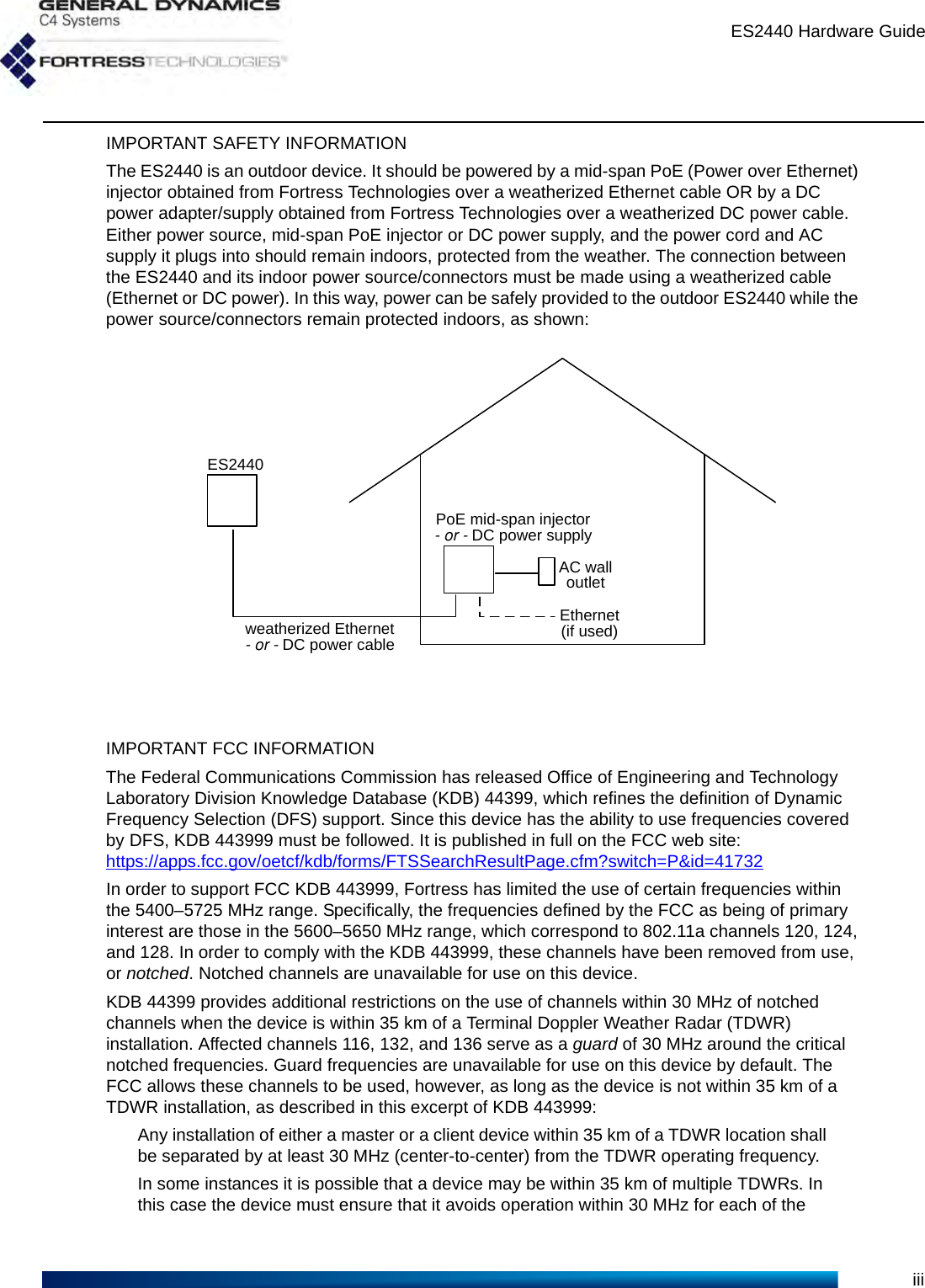 ES2440 Hardware GuideiiiIMPORTANT SAFETY INFORMATIONThe ES2440 is an outdoor device. It should be powered by a mid-span PoE (Power over Ethernet) injector obtained from Fortress Technologies over a weatherized Ethernet cable OR by a DC power adapter/supply obtained from Fortress Technologies over a weatherized DC power cable. Either power source, mid-span PoE injector or DC power supply, and the power cord and AC supply it plugs into should remain indoors, protected from the weather. The connection between the ES2440 and its indoor power source/connectors must be made using a weatherized cable (Ethernet or DC power). In this way, power can be safely provided to the outdoor ES2440 while the power source/connectors remain protected indoors, as shown:IMPORTANT FCC INFORMATIONThe Federal Communications Commission has released Office of Engineering and Technology Laboratory Division Knowledge Database (KDB) 44399, which refines the definition of Dynamic Frequency Selection (DFS) support. Since this device has the ability to use frequencies covered by DFS, KDB 443999 must be followed. It is published in full on the FCC web site: https://apps.fcc.gov/oetcf/kdb/forms/FTSSearchResultPage.cfm?switch=P&amp;id=41732In order to support FCC KDB 443999, Fortress has limited the use of certain frequencies within the 5400–5725 MHz range. Specifically, the frequencies defined by the FCC as being of primary interest are those in the 5600–5650 MHz range, which correspond to 802.11a channels 120, 124, and 128. In order to comply with the KDB 443999, these channels have been removed from use, or notched. Notched channels are unavailable for use on this device.KDB 44399 provides additional restrictions on the use of channels within 30 MHz of notched channels when the device is within 35 km of a Terminal Doppler Weather Radar (TDWR) installation. Affected channels 116, 132, and 136 serve as a guard of 30 MHz around the critical notched frequencies. Guard frequencies are unavailable for use on this device by default. The FCC allows these channels to be used, however, as long as the device is not within 35 km of a TDWR installation, as described in this excerpt of KDB 443999:Any installation of either a master or a client device within 35 km of a TDWR location shall be separated by at least 30 MHz (center-to-center) from the TDWR operating frequency.In some instances it is possible that a device may be within 35 km of multiple TDWRs. In this case the device must ensure that it avoids operation within 30 MHz for each of the ES2440weatherized Ethernet-or-DC power cablePoE mid-span injector-or-DC power supplyEthernet(if used)AC walloutlet