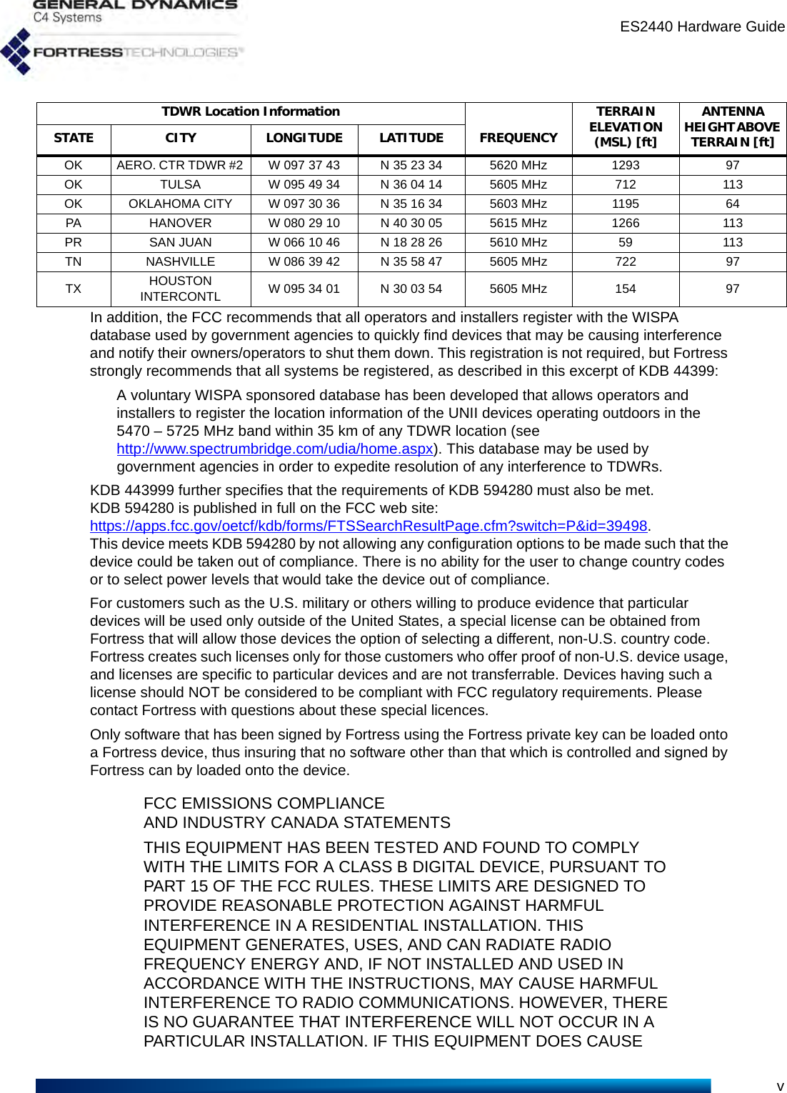 ES2440 Hardware GuidevIn addition, the FCC recommends that all operators and installers register with the WISPA database used by government agencies to quickly find devices that may be causing interference and notify their owners/operators to shut them down. This registration is not required, but Fortress strongly recommends that all systems be registered, as described in this excerpt of KDB 44399:A voluntary WISPA sponsored database has been developed that allows operators and installers to register the location information of the UNII devices operating outdoors in the 5470 – 5725 MHz band within 35 km of any TDWR location (see http://www.spectrumbridge.com/udia/home.aspx). This database may be used by government agencies in order to expedite resolution of any interference to TDWRs. KDB 443999 further specifies that the requirements of KDB 594280 must also be met. KDB 594280 is published in full on the FCC web site: https://apps.fcc.gov/oetcf/kdb/forms/FTSSearchResultPage.cfm?switch=P&amp;id=39498. This device meets KDB 594280 by not allowing any configuration options to be made such that the device could be taken out of compliance. There is no ability for the user to change country codes or to select power levels that would take the device out of compliance.For customers such as the U.S. military or others willing to produce evidence that particular devices will be used only outside of the United States, a special license can be obtained from Fortress that will allow those devices the option of selecting a different, non-U.S. country code. Fortress creates such licenses only for those customers who offer proof of non-U.S. device usage, and licenses are specific to particular devices and are not transferrable. Devices having such a license should NOT be considered to be compliant with FCC regulatory requirements. Please contact Fortress with questions about these special licences.Only software that has been signed by Fortress using the Fortress private key can be loaded onto a Fortress device, thus insuring that no software other than that which is controlled and signed by Fortress can by loaded onto the device.FCC EMISSIONS COMPLIANCE AND INDUSTRY CANADA STATEMENTSTHIS EQUIPMENT HAS BEEN TESTED AND FOUND TO COMPLY WITH THE LIMITS FOR A CLASS B DIGITAL DEVICE, PURSUANT TOPART 15 OF THE FCC RULES. THESE LIMITS ARE DESIGNED TO PROVIDE REASONABLE PROTECTION AGAINST HARMFUL INTERFERENCE IN A RESIDENTIAL INSTALLATION. THIS EQUIPMENT GENERATES, USES, AND CAN RADIATE RADIO FREQUENCY ENERGY AND, IF NOT INSTALLED AND USED IN ACCORDANCE WITH THE INSTRUCTIONS, MAY CAUSE HARMFUL INTERFERENCE TO RADIO COMMUNICATIONS. HOWEVER, THERE IS NO GUARANTEE THAT INTERFERENCE WILL NOT OCCUR IN A PARTICULAR INSTALLATION. IF THIS EQUIPMENT DOES CAUSE OK  AERO. CTR TDWR #2  W 097 37 43  N 35 23 34  5620 MHz  1293  97 OK  TULSA  W 095 49 34  N 36 04 14  5605 MHz  712  113 OK  OKLAHOMA CITY  W 097 30 36  N 35 16 34  5603 MHz  1195  64 PA  HANOVER  W 080 29 10  N 40 30 05  5615 MHz  1266  113 PR  SAN JUAN  W 066 10 46  N 18 28 26  5610 MHz  59  113 TN  NASHVILLE  W 086 39 42  N 35 58 47  5605 MHz  722  97 TX  HOUSTON INTERCONTL  W 095 34 01  N 30 03 54  5605 MHz  154  97 TDWR Location Information TERRAIN ELEVATION (MSL) [ft] ANTENNA HEIGHT ABOVE TERRAIN [ft] STATE CITY LONGITUDE LATITUDE FREQUENCY 