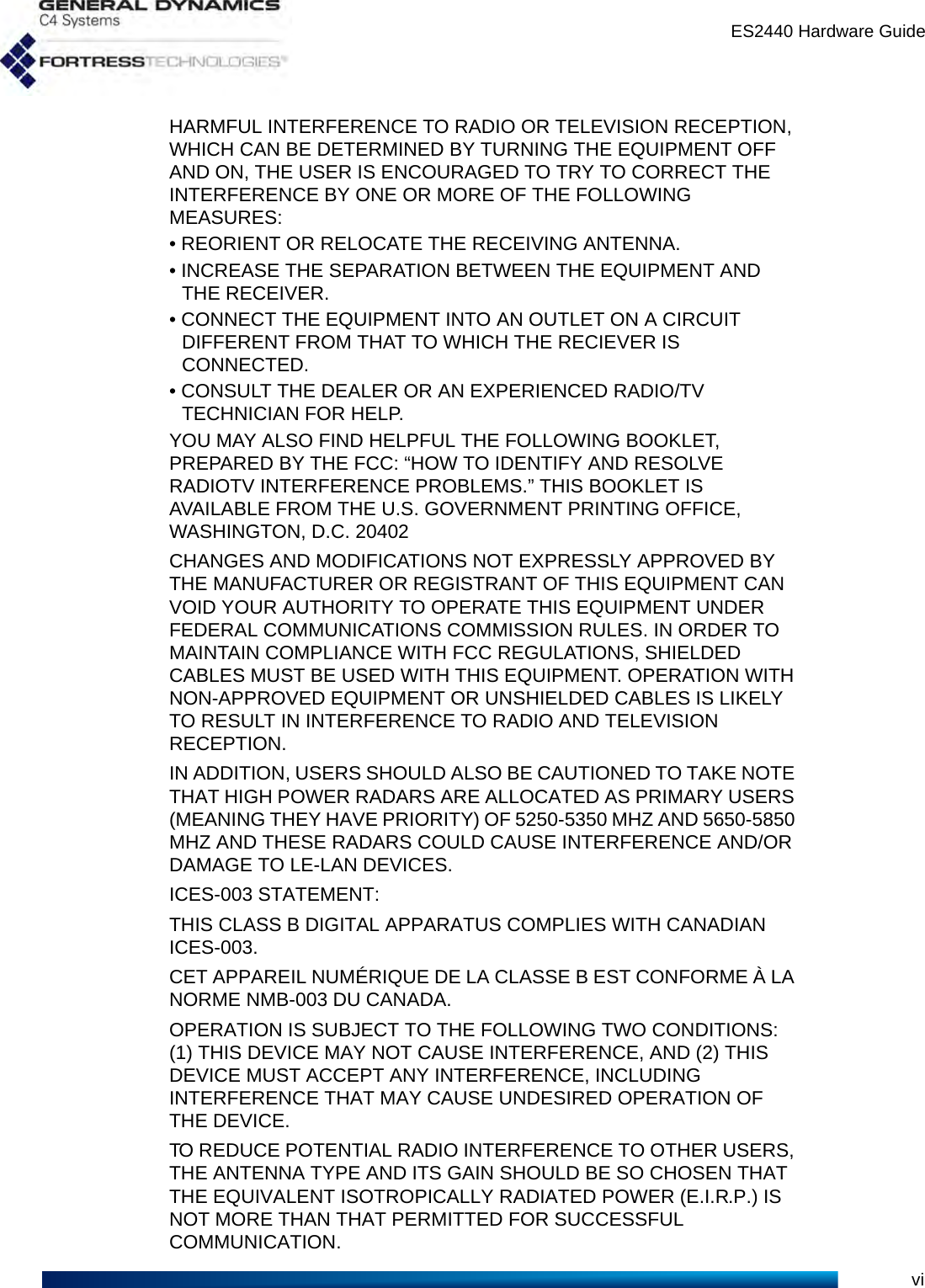ES2440 Hardware GuideviHARMFUL INTERFERENCE TO RADIO OR TELEVISION RECEPTION, WHICH CAN BE DETERMINED BY TURNING THE EQUIPMENT OFF AND ON, THE USER IS ENCOURAGED TO TRY TO CORRECT THE INTERFERENCE BY ONE OR MORE OF THE FOLLOWING MEASURES:• REORIENT OR RELOCATE THE RECEIVING ANTENNA.• INCREASE THE SEPARATION BETWEEN THE EQUIPMENT AND THE RECEIVER.• CONNECT THE EQUIPMENT INTO AN OUTLET ON A CIRCUIT DIFFERENT FROM THAT TO WHICH THE RECIEVER IS CONNECTED.• CONSULT THE DEALER OR AN EXPERIENCED RADIO/TV TECHNICIAN FOR HELP.YOU MAY ALSO FIND HELPFUL THE FOLLOWING BOOKLET, PREPARED BY THE FCC: “HOW TO IDENTIFY AND RESOLVE RADIOTV INTERFERENCE PROBLEMS.” THIS BOOKLET IS AVAILABLE FROM THE U.S. GOVERNMENT PRINTING OFFICE, WASHINGTON, D.C. 20402CHANGES AND MODIFICATIONS NOT EXPRESSLY APPROVED BY THE MANUFACTURER OR REGISTRANT OF THIS EQUIPMENT CAN VOID YOUR AUTHORITY TO OPERATE THIS EQUIPMENT UNDER FEDERAL COMMUNICATIONS COMMISSION RULES. IN ORDER TO MAINTAIN COMPLIANCE WITH FCC REGULATIONS, SHIELDED CABLES MUST BE USED WITH THIS EQUIPMENT. OPERATION WITH NON-APPROVED EQUIPMENT OR UNSHIELDED CABLES IS LIKELY TO RESULT IN INTERFERENCE TO RADIO AND TELEVISION RECEPTION.IN ADDITION, USERS SHOULD ALSO BE CAUTIONED TO TAKE NOTE THAT HIGH POWER RADARS ARE ALLOCATED AS PRIMARY USERS (MEANING THEY HAVE PRIORITY) OF 5250-5350 MHZ AND 5650-5850 MHZ AND THESE RADARS COULD CAUSE INTERFERENCE AND/OR DAMAGE TO LE-LAN DEVICES.ICES-003 STATEMENT:THIS CLASS B DIGITAL APPARATUS COMPLIES WITH CANADIAN ICES-003.CET APPAREIL NUMÉRIQUE DE LA CLASSE B EST CONFORME À LA NORME NMB-003 DU CANADA.OPERATION IS SUBJECT TO THE FOLLOWING TWO CONDITIONS: (1) THIS DEVICE MAY NOT CAUSE INTERFERENCE, AND (2) THIS DEVICE MUST ACCEPT ANY INTERFERENCE, INCLUDING INTERFERENCE THAT MAY CAUSE UNDESIRED OPERATION OF THE DEVICE.TO REDUCE POTENTIAL RADIO INTERFERENCE TO OTHER USERS, THE ANTENNA TYPE AND ITS GAIN SHOULD BE SO CHOSEN THAT THE EQUIVALENT ISOTROPICALLY RADIATED POWER (E.I.R.P.) IS NOT MORE THAN THAT PERMITTED FOR SUCCESSFUL COMMUNICATION.