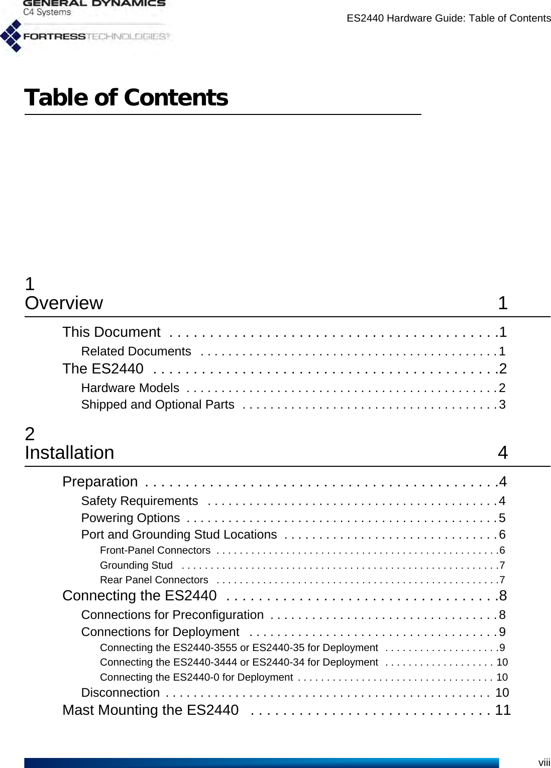 ES2440 Hardware Guide: Table of ContentsviiiTable of Contents1Overview 1This Document  . . . . . . . . . . . . . . . . . . . . . . . . . . . . . . . . . . . . . . . . .1Related Documents   . . . . . . . . . . . . . . . . . . . . . . . . . . . . . . . . . . . . . . . . . . .1The ES2440  . . . . . . . . . . . . . . . . . . . . . . . . . . . . . . . . . . . . . . . . . . .2Hardware Models  . . . . . . . . . . . . . . . . . . . . . . . . . . . . . . . . . . . . . . . . . . . . .2Shipped and Optional Parts  . . . . . . . . . . . . . . . . . . . . . . . . . . . . . . . . . . . . .32Installation 4Preparation  . . . . . . . . . . . . . . . . . . . . . . . . . . . . . . . . . . . . . . . . . . . .4Safety Requirements   . . . . . . . . . . . . . . . . . . . . . . . . . . . . . . . . . . . . . . . . . .4Powering Options  . . . . . . . . . . . . . . . . . . . . . . . . . . . . . . . . . . . . . . . . . . . . .5Port and Grounding Stud Locations  . . . . . . . . . . . . . . . . . . . . . . . . . . . . . . .6Front-Panel Connectors  . . . . . . . . . . . . . . . . . . . . . . . . . . . . . . . . . . . . . . . . . . . . . . . . .6Grounding Stud   . . . . . . . . . . . . . . . . . . . . . . . . . . . . . . . . . . . . . . . . . . . . . . . . . . . . . . .7Rear Panel Connectors   . . . . . . . . . . . . . . . . . . . . . . . . . . . . . . . . . . . . . . . . . . . . . . . . .7Connecting the ES2440  . . . . . . . . . . . . . . . . . . . . . . . . . . . . . . . . . .8Connections for Preconfiguration  . . . . . . . . . . . . . . . . . . . . . . . . . . . . . . . . .8Connections for Deployment   . . . . . . . . . . . . . . . . . . . . . . . . . . . . . . . . . . . .9Connecting the ES2440-3555 or ES2440-35 for Deployment  . . . . . . . . . . . . . . . . . . . .9Connecting the ES2440-3444 or ES2440-34 for Deployment  . . . . . . . . . . . . . . . . . . . 10Connecting the ES2440-0 for Deployment  . . . . . . . . . . . . . . . . . . . . . . . . . . . . . . . . . . 10Disconnection  . . . . . . . . . . . . . . . . . . . . . . . . . . . . . . . . . . . . . . . . . . . . . . .  10Mast Mounting the ES2440   . . . . . . . . . . . . . . . . . . . . . . . . . . . . . . 11