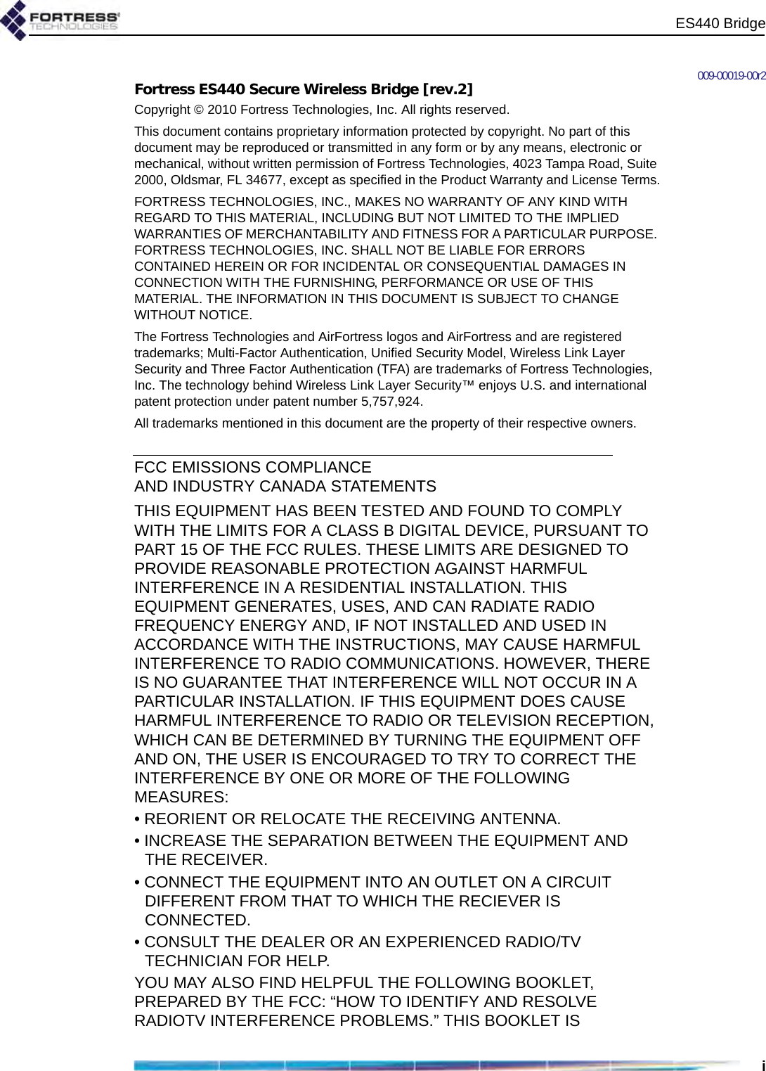 ES440 Bridgei009-00019-00r2Fortress ES440 Secure Wireless Bridge [rev.2]Copyright © 2010 Fortress Technologies, Inc. All rights reserved.This document contains proprietary information protected by copyright. No part of this document may be reproduced or transmitted in any form or by any means, electronic or mechanical, without written permission of Fortress Technologies, 4023 Tampa Road, Suite 2000, Oldsmar, FL 34677, except as specified in the Product Warranty and License Terms.FORTRESS TECHNOLOGIES, INC., MAKES NO WARRANTY OF ANY KIND WITH REGARD TO THIS MATERIAL, INCLUDING BUT NOT LIMITED TO THE IMPLIED WARRANTIES OF MERCHANTABILITY AND FITNESS FOR A PARTICULAR PURPOSE. FORTRESS TECHNOLOGIES, INC. SHALL NOT BE LIABLE FOR ERRORS CONTAINED HEREIN OR FOR INCIDENTAL OR CONSEQUENTIAL DAMAGES IN CONNECTION WITH THE FURNISHING, PERFORMANCE OR USE OF THIS MATERIAL. THE INFORMATION IN THIS DOCUMENT IS SUBJECT TO CHANGE WITHOUT NOTICE.The Fortress Technologies and AirFortress logos and AirFortress and are registered trademarks; Multi-Factor Authentication, Unified Security Model, Wireless Link Layer Security and Three Factor Authentication (TFA) are trademarks of Fortress Technologies, Inc. The technology behind Wireless Link Layer Security™ enjoys U.S. and international patent protection under patent number 5,757,924.All trademarks mentioned in this document are the property of their respective owners.FCC EMISSIONS COMPLIANCE AND INDUSTRY CANADA STATEMENTSTHIS EQUIPMENT HAS BEEN TESTED AND FOUND TO COMPLY WITH THE LIMITS FOR A CLASS B DIGITAL DEVICE, PURSUANT TO PART 15 OF THE FCC RULES. THESE LIMITS ARE DESIGNED TO PROVIDE REASONABLE PROTECTION AGAINST HARMFUL INTERFERENCE IN A RESIDENTIAL INSTALLATION. THIS EQUIPMENT GENERATES, USES, AND CAN RADIATE RADIO FREQUENCY ENERGY AND, IF NOT INSTALLED AND USED IN ACCORDANCE WITH THE INSTRUCTIONS, MAY CAUSE HARMFUL INTERFERENCE TO RADIO COMMUNICATIONS. HOWEVER, THERE IS NO GUARANTEE THAT INTERFERENCE WILL NOT OCCUR IN A PARTICULAR INSTALLATION. IF THIS EQUIPMENT DOES CAUSE HARMFUL INTERFERENCE TO RADIO OR TELEVISION RECEPTION, WHICH CAN BE DETERMINED BY TURNING THE EQUIPMENT OFF AND ON, THE USER IS ENCOURAGED TO TRY TO CORRECT THE INTERFERENCE BY ONE OR MORE OF THE FOLLOWING MEASURES:• REORIENT OR RELOCATE THE RECEIVING ANTENNA.• INCREASE THE SEPARATION BETWEEN THE EQUIPMENT AND THE RECEIVER.• CONNECT THE EQUIPMENT INTO AN OUTLET ON A CIRCUIT DIFFERENT FROM THAT TO WHICH THE RECIEVER IS CONNECTED.• CONSULT THE DEALER OR AN EXPERIENCED RADIO/TV TECHNICIAN FOR HELP.YOU MAY ALSO FIND HELPFUL THE FOLLOWING BOOKLET, PREPARED BY THE FCC: “HOW TO IDENTIFY AND RESOLVE RADIOTV INTERFERENCE PROBLEMS.” THIS BOOKLET IS 