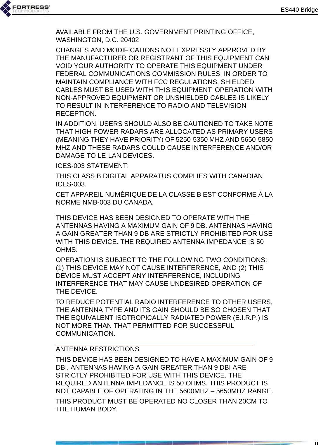 ES440 BridgeiiAVAILABLE FROM THE U.S. GOVERNMENT PRINTING OFFICE, WASHINGTON, D.C. 20402CHANGES AND MODIFICATIONS NOT EXPRESSLY APPROVED BY THE MANUFACTURER OR REGISTRANT OF THIS EQUIPMENT CAN VOID YOUR AUTHORITY TO OPERATE THIS EQUIPMENT UNDER FEDERAL COMMUNICATIONS COMMISSION RULES. IN ORDER TO MAINTAIN COMPLIANCE WITH FCC REGULATIONS, SHIELDED CABLES MUST BE USED WITH THIS EQUIPMENT. OPERATION WITH NON-APPROVED EQUIPMENT OR UNSHIELDED CABLES IS LIKELY TO RESULT IN INTERFERENCE TO RADIO AND TELEVISION RECEPTION.IN ADDITION, USERS SHOULD ALSO BE CAUTIONED TO TAKE NOTE THAT HIGH POWER RADARS ARE ALLOCATED AS PRIMARY USERS (MEANING THEY HAVE PRIORITY) OF 5250-5350 MHZ AND 5650-5850 MHZ AND THESE RADARS COULD CAUSE INTERFERENCE AND/OR DAMAGE TO LE-LAN DEVICES.ICES-003 STATEMENT:THIS CLASS B DIGITAL APPARATUS COMPLIES WITH CANADIAN ICES-003.CET APPAREIL NUMÉRIQUE DE LA CLASSE B EST CONFORME À LA NORME NMB-003 DU CANADA.THIS DEVICE HAS BEEN DESIGNED TO OPERATE WITH THE ANTENNAS HAVING A MAXIMUM GAIN OF 9 DB. ANTENNAS HAVING A GAIN GREATER THAN 9 DB ARE STRICTLY PROHIBITED FOR USE WITH THIS DEVICE. THE REQUIRED ANTENNA IMPEDANCE IS 50 OHMS.OPERATION IS SUBJECT TO THE FOLLOWING TWO CONDITIONS: (1) THIS DEVICE MAY NOT CAUSE INTERFERENCE, AND (2) THIS DEVICE MUST ACCEPT ANY INTERFERENCE, INCLUDING INTERFERENCE THAT MAY CAUSE UNDESIRED OPERATION OF THE DEVICE.TO REDUCE POTENTIAL RADIO INTERFERENCE TO OTHER USERS, THE ANTENNA TYPE AND ITS GAIN SHOULD BE SO CHOSEN THAT THE EQUIVALENT ISOTROPICALLY RADIATED POWER (E.I.R.P.) IS NOT MORE THAN THAT PERMITTED FOR SUCCESSFUL COMMUNICATION.ANTENNA RESTRICTIONSTHIS DEVICE HAS BEEN DESIGNED TO HAVE A MAXIMUM GAIN OF 9 DBI. ANTENNAS HAVING A GAIN GREATER THAN 9 DBI ARE STRICTLY PROHIBITED FOR USE WITH THIS DEVICE. THE REQUIRED ANTENNA IMPEDANCE IS 50 OHMS. THIS PRODUCT IS NOT CAPABLE OF OPERATING IN THE 5600MHZ – 5650MHZ RANGE.THIS PRODUCT MUST BE OPERATED NO CLOSER THAN 20CM TO THE HUMAN BODY.