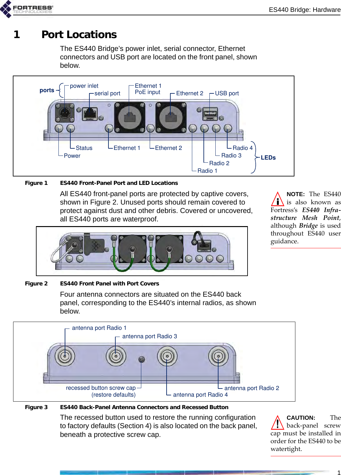 ES440 Bridge: Hardware11 Port LocationsThe ES440 Bridge’s power inlet, serial connector, Ethernet connectors and USB port are located on the front panel, shown below.Figure 1 ES440 Front-Panel Port and LED LocationsNOTE:TheES440isalsoknownasFortress’sES440Infra‐structureMeshPoint,althoughBridgeisusedthroughoutES440userguidance.All ES440 front-panel ports are protected by captive covers, shown in Figure 2. Unused ports should remain covered to protect against dust and other debris. Covered or uncovered, all ES440 ports are waterproof.Figure 2 ES440 Front Panel with Port CoversFour antenna connectors are situated on the ES440 back panel, corresponding to the ES440’s internal radios, as shown below.Figure 3 ES440 Back-Panel Antenna Connectors and Recessed ButtonCAUTION:Theback‐panelscrewcapmustbeinstalledinorderfortheES440tobewatertight.The recessed button used to restore the running configuration to factory defaults (Section 4) is also located on the back panel, beneath a protective screw cap.LEDsUSB portEthernet 2Ethernet 1serial portpower inletportsRadio 4Radio 3Radio 2Radio 1Ethernet 1PoE inputEthernet 2StatusPowerantenna port Radio 2recessed button screw cap(restore defaults)antenna port Radio 3antenna port Radio 4antenna port Radio 1