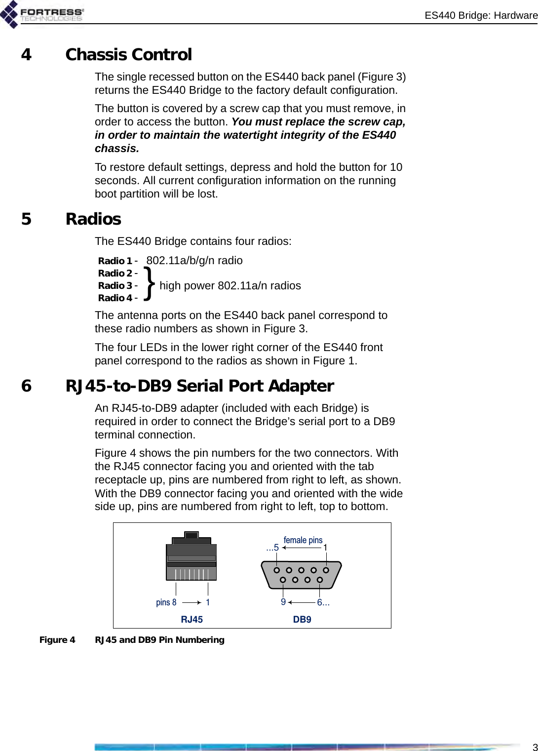 ES440 Bridge: Hardware34 Chassis ControlThe single recessed button on the ES440 back panel (Figure 3) returns the ES440 Bridge to the factory default configuration. The button is covered by a screw cap that you must remove, in order to access the button. You must replace the screw cap, in order to maintain the watertight integrity of the ES440 chassis.To restore default settings, depress and hold the button for 10 seconds. All current configuration information on the running boot partition will be lost.5RadiosThe ES440 Bridge contains four radios:The antenna ports on the ES440 back panel correspond to these radio numbers as shown in Figure 3. The four LEDs in the lower right corner of the ES440 front panel correspond to the radios as shown in Figure 1.6 RJ45-to-DB9 Serial Port AdapterAn RJ45-to-DB9 adapter (included with each Bridge) is required in order to connect the Bridge’s serial port to a DB9 terminal connection.Figure 4 shows the pin numbers for the two connectors. With the RJ45 connector facing you and oriented with the tab receptacle up, pins are numbered from right to left, as shown. With the DB9 connector facing you and oriented with the wide side up, pins are numbered from right to left, top to bottom.Figure 4 RJ45 and DB9 Pin NumberingRadio 1 -  802.11a/b/g/n radioRadio 2 -  }high power 802.11a/n radiosRadio 3 - Radio 4 - RJ45 DB9...5 1female pins96...pins 8 1