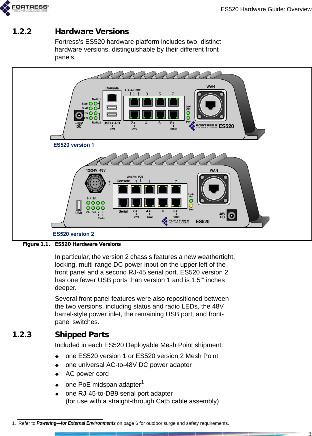 ES520 Hardware Guide: Overview31.2.2 Hardware VersionsFortress’s ES520 hardware platform includes two, distinct hardware versions, distinguishable by their different front panels. Figure 1.1. ES520 Hardware VersionsIn particular, the version 2 chassis features a new weathertight, locking, multi-range DC power input on the upper left of the front panel and a second RJ-45 serial port. ES520 version 2 has one fewer USB ports than version 1 and is 1.5‘” inches deeper.Several front panel features were also repositioned between the two versions, including status and radio LEDs, the 48V barrel-style power inlet, the remaining USB port, and front-panel switches.1.2.3 Shipped PartsIncluded in each ES520 Deployable Mesh Point shipment:one ES520 version 1 or ES520 version 2 Mesh Pointone universal AC-to-48V DC power adapterAC power cordone PoE midspan adapter1one RJ-45-to-DB9 serial port adapter(for use with a straight-through Cat5 cable assembly)ES520 version 2ES520 version 1+48VDC+48VDCStat1Stat2ClrFailRadio1Radio2ConsoleUSB A/B15273468SW1 ResetSW2Lnk/Act POELnk/ActPwrWANES52048VDCSt1 St2Clr Fail 1RadioConsoleUSB1273468SW2 ResetSW1Link/Act POELink/ActPwrWANSerial2ES52012/24V 48V+-1. Refer to Powering—for External Environments on page 6 for outdoor surge and safety requirements.