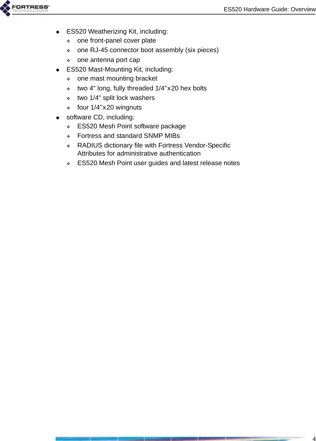 ES520 Hardware Guide: Overview4ES520 Weatherizing Kit, including:one front-panel cover plateone RJ-45 connector boot assembly (six pieces)one antenna port capES520 Mast-Mounting Kit, including:one mast mounting brackettwo 4&quot; long, fully threaded 1/4&quot;x20 hex boltstwo 1/4&quot; split lock washersfour 1/4&quot;x20 wingnutssoftware CD, including:ES520 Mesh Point software packageFortress and standard SNMP MIBs RADIUS dictionary file with Fortress Vendor-Specific Attributes for administrative authenticationES520 Mesh Point user guides and latest release notes