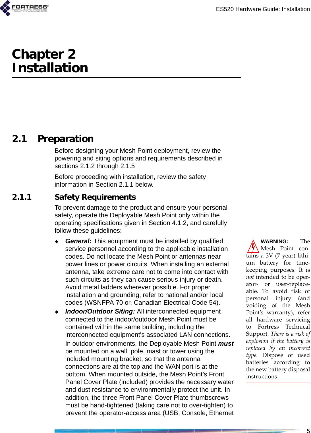 ES520 Hardware Guide: Installation5Chapter 2Installation2.1 PreparationBefore designing your Mesh Point deployment, review the powering and siting options and requirements described in sections 2.1.2 through 2.1.5Before proceeding with installation, review the safety information in Section 2.1.1 below. 2.1.1 Safety RequirementsTo prevent damage to the product and ensure your personal safety, operate the Deployable Mesh Point only within the operating specifications given in Section 4.1.2, and carefully follow these guidelines: WARNING: TheMesh Point con-tains a 3V (7 year) lithi-um battery for time-keeping purposes. It isnot intended to be oper-ator- or user-replace-able. To avoid risk ofpersonal injury (andvoiding of the MeshPoint’s warranty), referall hardware servicingto Fortress TechnicalSupport. There is a risk ofexplosion if the battery isreplaced by an incorrecttype. Dispose of usedbatteries according tothe new battery disposalinstructions.General: This equipment must be installed by qualified service personnel according to the applicable installation codes. Do not locate the Mesh Point or antennas near power lines or power circuits. When installing an external antenna, take extreme care not to come into contact with such circuits as they can cause serious injury or death. Avoid metal ladders wherever possible. For proper installation and grounding, refer to national and/or local codes (WSNFPA 70 or, Canadian Electrical Code 54).Indoor/Outdoor Siting: All interconnected equipment connected to the indoor/outdoor Mesh Point must be contained within the same building, including the interconnected equipment&apos;s associated LAN connections.In outdoor environments, the Deployable Mesh Point must be mounted on a wall, pole, mast or tower using the included mounting bracket, so that the antenna connections are at the top and the WAN port is at the bottom. When mounted outside, the Mesh Point’s Front Panel Cover Plate (included) provides the necessary water and dust resistance to environmentally protect the unit. In addition, the three Front Panel Cover Plate thumbscrews must be hand-tightened (taking care not to over-tighten) to prevent the operator-access area (USB, Console, Ethernet 