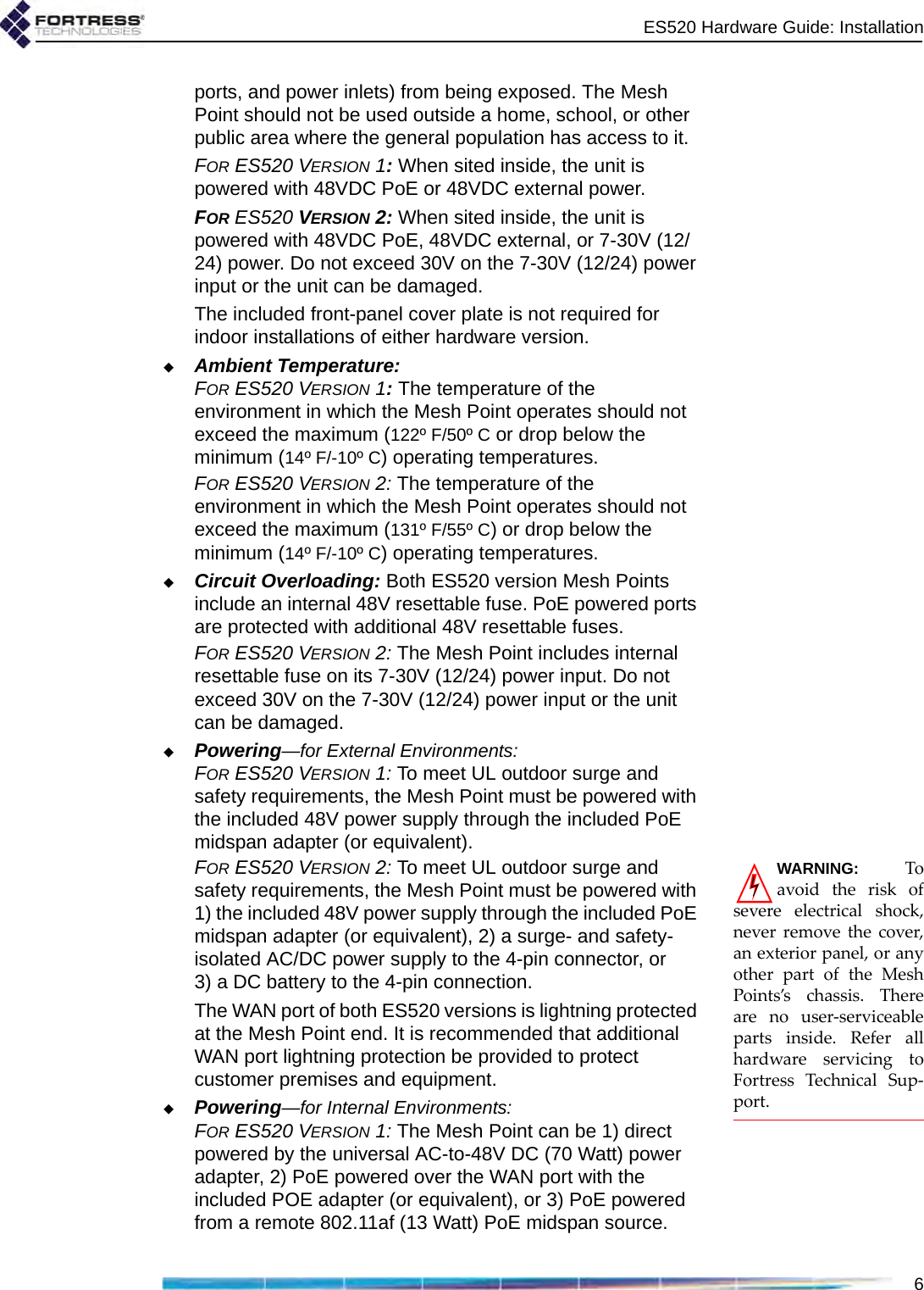 ES520 Hardware Guide: Installation6ports, and power inlets) from being exposed. The Mesh Point should not be used outside a home, school, or other public area where the general population has access to it. FOR ES520 VERSION 1: When sited inside, the unit is powered with 48VDC PoE or 48VDC external power.FOR ES520 VERSION 2: When sited inside, the unit is powered with 48VDC PoE, 48VDC external, or 7-30V (12/24) power. Do not exceed 30V on the 7-30V (12/24) power input or the unit can be damaged. The included front-panel cover plate is not required for indoor installations of either hardware version.Ambient Temperature:FOR ES520 VERSION 1: The temperature of the environment in which the Mesh Point operates should not exceed the maximum (122º F/50º C or drop below the minimum (14º F/-10º C) operating temperatures. FOR ES520 VERSION 2: The temperature of the environment in which the Mesh Point operates should not exceed the maximum (131º F/55º C) or drop below the minimum (14º F/-10º C) operating temperatures. Circuit Overloading: Both ES520 version Mesh Points include an internal 48V resettable fuse. PoE powered ports are protected with additional 48V resettable fuses.FOR ES520 VERSION 2: The Mesh Point includes internal resettable fuse on its 7-30V (12/24) power input. Do not exceed 30V on the 7-30V (12/24) power input or the unit can be damaged.Powering—for External Environments:FOR ES520 VERSION 1: To meet UL outdoor surge and safety requirements, the Mesh Point must be powered with the included 48V power supply through the included PoE midspan adapter (or equivalent). WARNING: Toavoid the risk ofsevere electrical shock,never remove the cover,an exterior panel, or anyother part of the MeshPoints’s chassis. Thereare no user-serviceableparts inside. Refer allhardware servicing toFortress Technical Sup-port.FOR ES520 VERSION 2: To meet UL outdoor surge and safety requirements, the Mesh Point must be powered with 1) the included 48V power supply through the included PoE midspan adapter (or equivalent), 2) a surge- and safety- isolated AC/DC power supply to the 4-pin connector, or 3) a DC battery to the 4-pin connection. The WAN port of both ES520 versions is lightning protected at the Mesh Point end. It is recommended that additional WAN port lightning protection be provided to protect customer premises and equipment.Powering—for Internal Environments:FOR ES520 VERSION 1: The Mesh Point can be 1) direct powered by the universal AC-to-48V DC (70 Watt) power adapter, 2) PoE powered over the WAN port with the included POE adapter (or equivalent), or 3) PoE powered from a remote 802.11af (13 Watt) PoE midspan source.