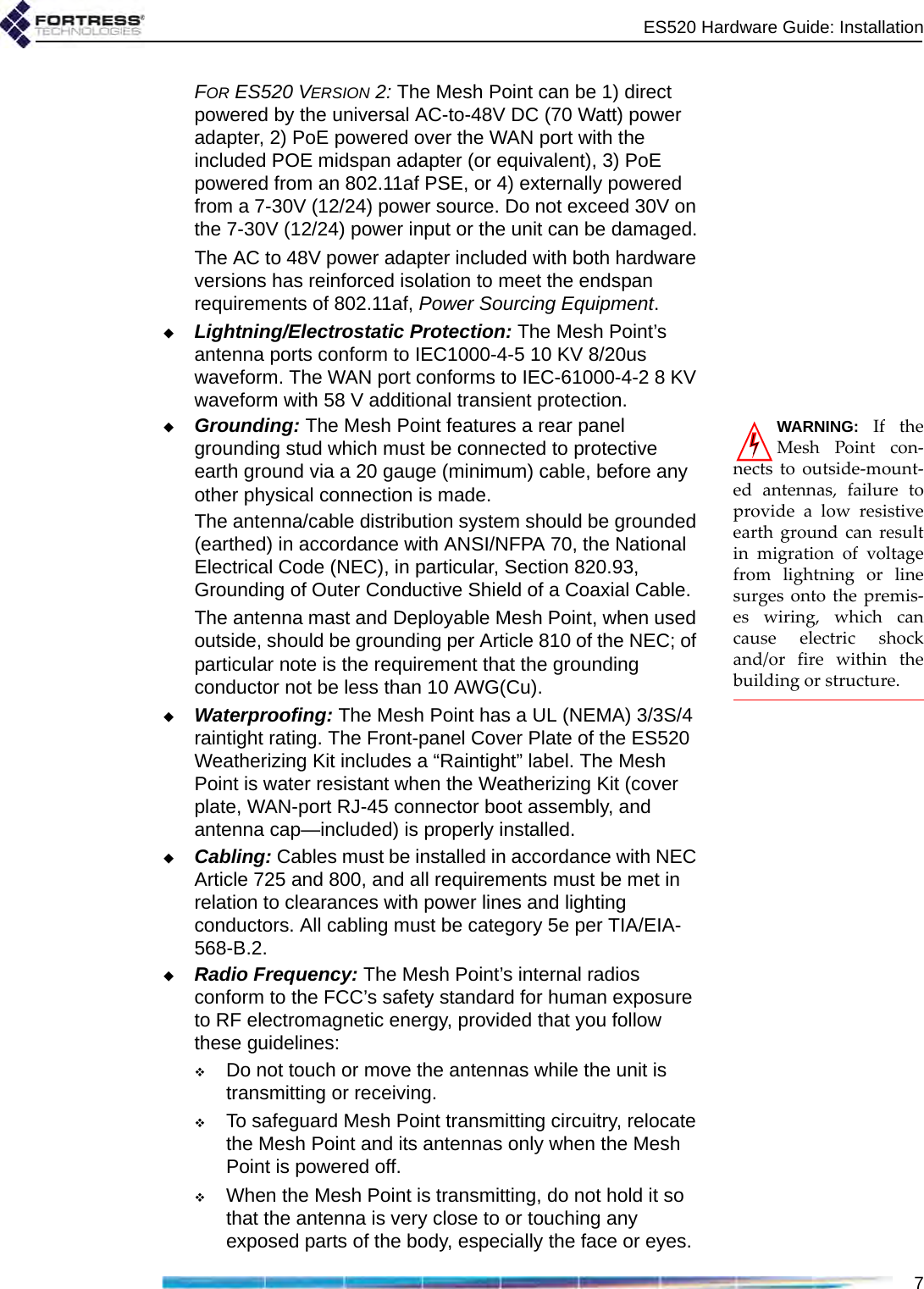ES520 Hardware Guide: Installation7FOR ES520 VERSION 2: The Mesh Point can be 1) direct powered by the universal AC-to-48V DC (70 Watt) power adapter, 2) PoE powered over the WAN port with the included POE midspan adapter (or equivalent), 3) PoE powered from an 802.11af PSE, or 4) externally powered from a 7-30V (12/24) power source. Do not exceed 30V on the 7-30V (12/24) power input or the unit can be damaged.The AC to 48V power adapter included with both hardware versions has reinforced isolation to meet the endspan requirements of 802.11af, Power Sourcing Equipment.Lightning/Electrostatic Protection: The Mesh Point’s antenna ports conform to IEC1000-4-5 10 KV 8/20us waveform. The WAN port conforms to IEC-61000-4-2 8 KV waveform with 58 V additional transient protection.WARNING: If theMesh Point con-nects to outside-mount-ed antennas, failure toprovide a low resistiveearth ground can resultin migration of voltagefrom lightning or linesurges onto the premis-es wiring, which cancause electric shockand/or fire within thebuilding or structure.Grounding: The Mesh Point features a rear panel grounding stud which must be connected to protective earth ground via a 20 gauge (minimum) cable, before any other physical connection is made. The antenna/cable distribution system should be grounded (earthed) in accordance with ANSI/NFPA 70, the National Electrical Code (NEC), in particular, Section 820.93, Grounding of Outer Conductive Shield of a Coaxial Cable. The antenna mast and Deployable Mesh Point, when used outside, should be grounding per Article 810 of the NEC; of particular note is the requirement that the grounding conductor not be less than 10 AWG(Cu).Waterproofing: The Mesh Point has a UL (NEMA) 3/3S/4 raintight rating. The Front-panel Cover Plate of the ES520 Weatherizing Kit includes a “Raintight” label. The Mesh Point is water resistant when the Weatherizing Kit (cover plate, WAN-port RJ-45 connector boot assembly, and antenna cap—included) is properly installed.Cabling: Cables must be installed in accordance with NEC Article 725 and 800, and all requirements must be met in relation to clearances with power lines and lighting conductors. All cabling must be category 5e per TIA/EIA-568-B.2.Radio Frequency: The Mesh Point’s internal radios conform to the FCC’s safety standard for human exposure to RF electromagnetic energy, provided that you follow these guidelines:Do not touch or move the antennas while the unit is transmitting or receiving.To safeguard Mesh Point transmitting circuitry, relocate the Mesh Point and its antennas only when the Mesh Point is powered off.When the Mesh Point is transmitting, do not hold it so that the antenna is very close to or touching any exposed parts of the body, especially the face or eyes.