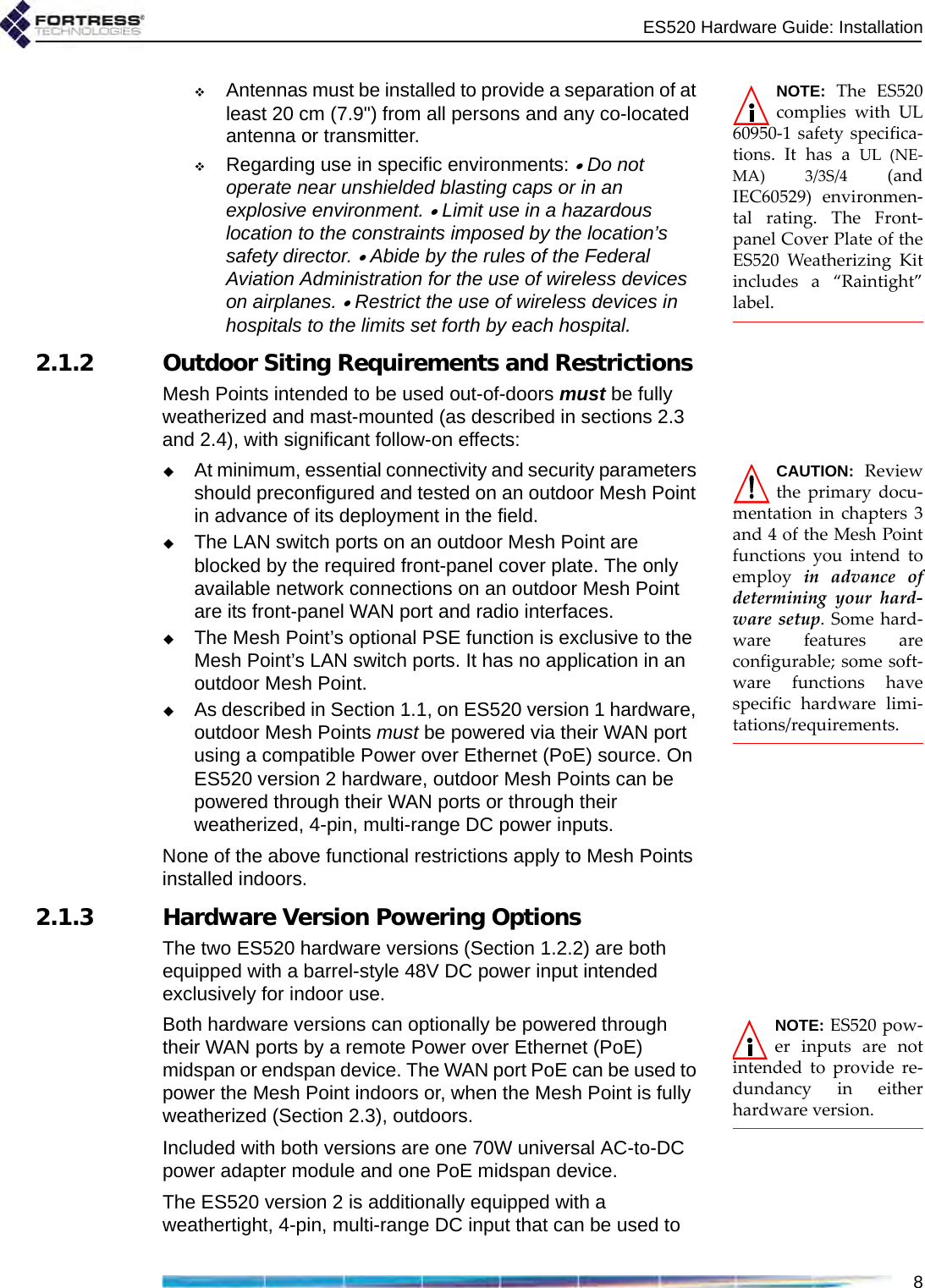 ES520 Hardware Guide: Installation8NOTE: The ES520complies with UL60950-1 safety specifica-tions. It has a UL (NE-MA) 3/3S/4 (andIEC60529) environmen-tal rating. The Front-panel Cover Plate of theES520 Weatherizing Kitincludes a “Raintight”label.Antennas must be installed to provide a separation of at least 20 cm (7.9&quot;) from all persons and any co-located antenna or transmitter.Regarding use in specific environments: • Do not operate near unshielded blasting caps or in an explosive environment. • Limit use in a hazardous location to the constraints imposed by the location’s safety director. • Abide by the rules of the Federal Aviation Administration for the use of wireless devices on airplanes. • Restrict the use of wireless devices in hospitals to the limits set forth by each hospital.2.1.2 Outdoor Siting Requirements and RestrictionsMesh Points intended to be used out-of-doors must be fully weatherized and mast-mounted (as described in sections 2.3 and 2.4), with significant follow-on effects:CAUTION: Reviewthe primary docu-mentation in chapters 3and 4 of the Mesh Pointfunctions you intend toemploy  in advance ofdetermining your hard-ware setup. Some hard-ware features areconfigurable; some soft-ware functions havespecific hardware limi-tations/requirements. At minimum, essential connectivity and security parameters should preconfigured and tested on an outdoor Mesh Point in advance of its deployment in the field. The LAN switch ports on an outdoor Mesh Point are blocked by the required front-panel cover plate. The only available network connections on an outdoor Mesh Point are its front-panel WAN port and radio interfaces.The Mesh Point’s optional PSE function is exclusive to the Mesh Point’s LAN switch ports. It has no application in an outdoor Mesh Point. As described in Section 1.1, on ES520 version 1 hardware, outdoor Mesh Points must be powered via their WAN port using a compatible Power over Ethernet (PoE) source. On ES520 version 2 hardware, outdoor Mesh Points can be powered through their WAN ports or through their weatherized, 4-pin, multi-range DC power inputs. None of the above functional restrictions apply to Mesh Points installed indoors.2.1.3 Hardware Version Powering OptionsThe two ES520 hardware versions (Section 1.2.2) are both equipped with a barrel-style 48V DC power input intended exclusively for indoor use. NOTE: ES520 pow-er inputs are notintended to provide re-dundancy in eitherhardware version. Both hardware versions can optionally be powered through their WAN ports by a remote Power over Ethernet (PoE) midspan or endspan device. The WAN port PoE can be used to power the Mesh Point indoors or, when the Mesh Point is fully weatherized (Section 2.3), outdoors.Included with both versions are one 70W universal AC-to-DC power adapter module and one PoE midspan device.The ES520 version 2 is additionally equipped with a weathertight, 4-pin, multi-range DC input that can be used to 