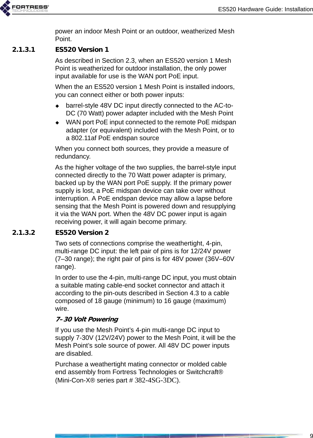 ES520 Hardware Guide: Installation9power an indoor Mesh Point or an outdoor, weatherized Mesh Point.2.1.3.1 ES520 Version 1As described in Section 2.3, when an ES520 version 1 Mesh Point is weatherized for outdoor installation, the only power input available for use is the WAN port PoE input.When the an ES520 version 1 Mesh Point is installed indoors, you can connect either or both power inputs:barrel-style 48V DC input directly connected to the AC-to-DC (70 Watt) power adapter included with the Mesh PointWAN port PoE input connected to the remote PoE midspan adapter (or equivalent) included with the Mesh Point, or to a 802.11af PoE endspan sourceWhen you connect both sources, they provide a measure of redundancy. As the higher voltage of the two supplies, the barrel-style input connected directly to the 70 Watt power adapter is primary, backed up by the WAN port PoE supply. If the primary power supply is lost, a PoE midspan device can take over without interruption. A PoE endspan device may allow a lapse before sensing that the Mesh Point is powered down and resupplying it via the WAN port. When the 48V DC power input is again receiving power, it will again become primary. 2.1.3.2 ES520 Version 2Two sets of connections comprise the weathertight, 4-pin, multi-range DC input: the left pair of pins is for 12/24V power (7–30 range); the right pair of pins is for 48V power (36V–60V range).In order to use the 4-pin, multi-range DC input, you must obtain a suitable mating cable-end socket connector and attach it according to the pin-outs described in Section 4.3 to a cable composed of 18 gauge (minimum) to 16 gauge (maximum) wire.7–30 Volt PoweringIf you use the Mesh Point’s 4-pin multi-range DC input to supply 7-30V (12V/24V) power to the Mesh Point, it will be the Mesh Point’s sole source of power. All 48V DC power inputs are disabled.Purchase a weathertight mating connector or molded cable end assembly from Fortress Technologies or Switchcraft® (Mini-Con-X® series part # 382-4SG-3DC).