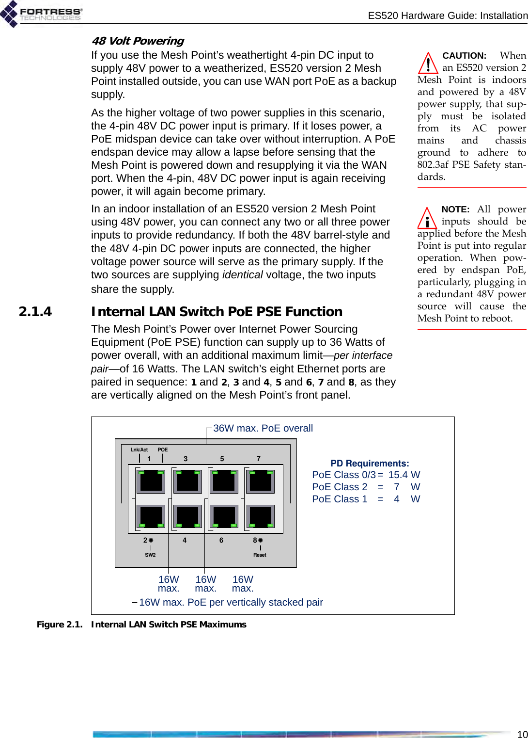 ES520 Hardware Guide: Installation1048 Volt PoweringCAUTION: Whenan ES520 version 2Mesh Point is indoorsand powered by a 48Vpower supply, that sup-ply must be isolatedfrom its AC powermains and chassisground to adhere to802.3af PSE Safety stan-dards. If you use the Mesh Point’s weathertight 4-pin DC input to supply 48V power to a weatherized, ES520 version 2 Mesh Point installed outside, you can use WAN port PoE as a backup supply.As the higher voltage of two power supplies in this scenario, the 4-pin 48V DC power input is primary. If it loses power, a PoE midspan device can take over without interruption. A PoE endspan device may allow a lapse before sensing that the Mesh Point is powered down and resupplying it via the WAN port. When the 4-pin, 48V DC power input is again receiving power, it will again become primary. NOTE: All powerinputs should beapplied before the MeshPoint is put into regularoperation. When pow-ered by endspan PoE,particularly, plugging ina redundant 48V powersource will cause theMesh Point to reboot.In an indoor installation of an ES520 version 2 Mesh Point using 48V power, you can connect any two or all three power inputs to provide redundancy. If both the 48V barrel-style and the 48V 4-pin DC power inputs are connected, the higher voltage power source will serve as the primary supply. If the two sources are supplying identical voltage, the two inputs share the supply.2.1.4 Internal LAN Switch PoE PSE FunctionThe Mesh Point’s Power over Internet Power Sourcing Equipment (PoE PSE) function can supply up to 36 Watts of power overall, with an additional maximum limit—per interface pair—of 16 Watts. The LAN switch’s eight Ethernet ports are paired in sequence: 1 and 2, 3 and 4, 5 and 6, 7 and 8, as they are vertically aligned on the Mesh Point’s front panel.Figure 2.1. Internal LAN Switch PSE Maximums15273468ResetSW2POELnk/Act16W max. PoE per vertically stacked pair16Wmax. 16Wmax. 16Wmax.36W max. PoE overallPD Requirements:PoE Class 0/3= 15.4 WPoE Class 2 = 7 WPoE Class 1 = 4 W