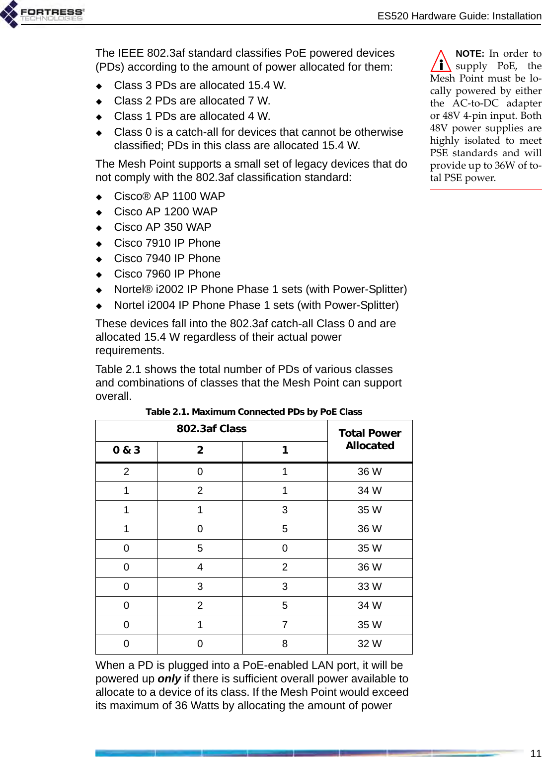 ES520 Hardware Guide: Installation11NOTE: In order tosupply PoE, theMesh Point must be lo-cally powered by eitherthe AC-to-DC adapteror 48V 4-pin input. Both48V power supplies arehighly isolated to meetPSE standards and willprovide up to 36W of to-tal PSE power.The IEEE 802.3af standard classifies PoE powered devices (PDs) according to the amount of power allocated for them:Class 3 PDs are allocated 15.4 W.Class 2 PDs are allocated 7 W.Class 1 PDs are allocated 4 W.Class 0 is a catch-all for devices that cannot be otherwise classified; PDs in this class are allocated 15.4 W.The Mesh Point supports a small set of legacy devices that do not comply with the 802.3af classification standard:Cisco® AP 1100 WAPCisco AP 1200 WAPCisco AP 350 WAPCisco 7910 IP PhoneCisco 7940 IP PhoneCisco 7960 IP PhoneNortel® i2002 IP Phone Phase 1 sets (with Power-Splitter)Nortel i2004 IP Phone Phase 1 sets (with Power-Splitter)These devices fall into the 802.3af catch-all Class 0 and are allocated 15.4 W regardless of their actual power requirements.Table 2.1 shows the total number of PDs of various classes and combinations of classes that the Mesh Point can support overall.When a PD is plugged into a PoE-enabled LAN port, it will be powered up only if there is sufficient overall power available to allocate to a device of its class. If the Mesh Point would exceed its maximum of 36 Watts by allocating the amount of power Table 2.1. Maximum Connected PDs by PoE Class802.3af Class Total Power Allocated0 &amp; 3 2 120 1 36 W12 1 34 W11 3 35 W10 5 36 W05 0 35 W04 2 36 W03 3 33 W02 5 34 W01 7 35 W00 8 32 W