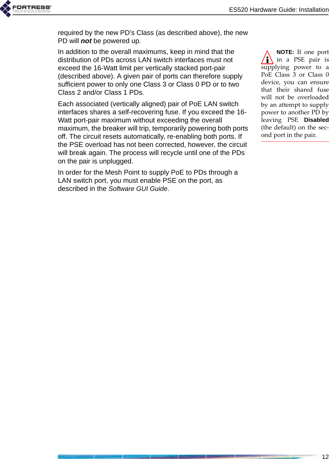 ES520 Hardware Guide: Installation12required by the new PD’s Class (as described above), the new PD will not be powered up.NOTE: If one portin a PSE pair issupplying power to aPoE Class 3 or Class 0device, you can ensurethat their shared fusewill not be overloadedby an attempt to supplypower to another PD byleaving PSE Disabled(the default) on the sec-ond port in the pair.In addition to the overall maximums, keep in mind that the distribution of PDs across LAN switch interfaces must not exceed the 16-Watt limit per vertically stacked port-pair (described above). A given pair of ports can therefore supply sufficient power to only one Class 3 or Class 0 PD or to two Class 2 and/or Class 1 PDs.Each associated (vertically aligned) pair of PoE LAN switch interfaces shares a self-recovering fuse. If you exceed the 16-Watt port-pair maximum without exceeding the overall maximum, the breaker will trip, temporarily powering both ports off. The circuit resets automatically, re-enabling both ports. If the PSE overload has not been corrected, however, the circuit will break again. The process will recycle until one of the PDs on the pair is unplugged.In order for the Mesh Point to supply PoE to PDs through a LAN switch port, you must enable PSE on the port, as described in the Software GUI Guide.