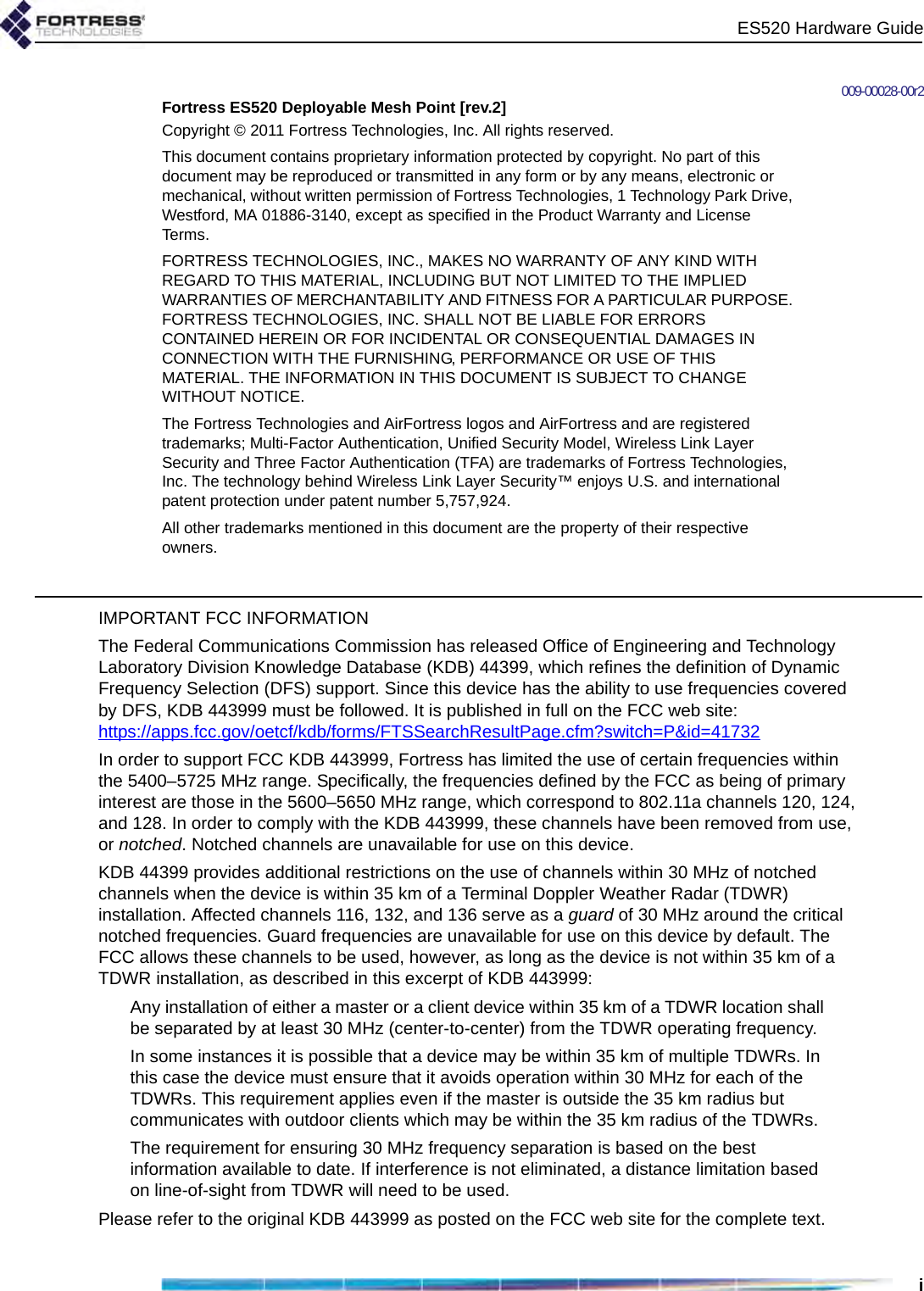 ES520 Hardware Guidei009-00028-00r2Fortress ES520 Deployable Mesh Point [rev.2]Copyright © 2011 Fortress Technologies, Inc. All rights reserved.This document contains proprietary information protected by copyright. No part of this document may be reproduced or transmitted in any form or by any means, electronic or mechanical, without written permission of Fortress Technologies, 1 Technology Park Drive, Westford, MA 01886-3140, except as specified in the Product Warranty and License Terms.FORTRESS TECHNOLOGIES, INC., MAKES NO WARRANTY OF ANY KIND WITH REGARD TO THIS MATERIAL, INCLUDING BUT NOT LIMITED TO THE IMPLIED WARRANTIES OF MERCHANTABILITY AND FITNESS FOR A PARTICULAR PURPOSE. FORTRESS TECHNOLOGIES, INC. SHALL NOT BE LIABLE FOR ERRORS CONTAINED HEREIN OR FOR INCIDENTAL OR CONSEQUENTIAL DAMAGES IN CONNECTION WITH THE FURNISHING, PERFORMANCE OR USE OF THIS MATERIAL. THE INFORMATION IN THIS DOCUMENT IS SUBJECT TO CHANGE WITHOUT NOTICE.The Fortress Technologies and AirFortress logos and AirFortress and are registered trademarks; Multi-Factor Authentication, Unified Security Model, Wireless Link Layer Security and Three Factor Authentication (TFA) are trademarks of Fortress Technologies, Inc. The technology behind Wireless Link Layer Security™ enjoys U.S. and international patent protection under patent number 5,757,924.All other trademarks mentioned in this document are the property of their respective owners.IMPORTANT FCC INFORMATIONThe Federal Communications Commission has released Office of Engineering and Technology Laboratory Division Knowledge Database (KDB) 44399, which refines the definition of Dynamic Frequency Selection (DFS) support. Since this device has the ability to use frequencies covered by DFS, KDB 443999 must be followed. It is published in full on the FCC web site: https://apps.fcc.gov/oetcf/kdb/forms/FTSSearchResultPage.cfm?switch=P&amp;id=41732In order to support FCC KDB 443999, Fortress has limited the use of certain frequencies within the 5400–5725 MHz range. Specifically, the frequencies defined by the FCC as being of primary interest are those in the 5600–5650 MHz range, which correspond to 802.11a channels 120, 124, and 128. In order to comply with the KDB 443999, these channels have been removed from use, or notched. Notched channels are unavailable for use on this device.KDB 44399 provides additional restrictions on the use of channels within 30 MHz of notched channels when the device is within 35 km of a Terminal Doppler Weather Radar (TDWR) installation. Affected channels 116, 132, and 136 serve as a guard of 30 MHz around the critical notched frequencies. Guard frequencies are unavailable for use on this device by default. The FCC allows these channels to be used, however, as long as the device is not within 35 km of a TDWR installation, as described in this excerpt of KDB 443999:Any installation of either a master or a client device within 35 km of a TDWR location shall be separated by at least 30 MHz (center-to-center) from the TDWR operating frequency.In some instances it is possible that a device may be within 35 km of multiple TDWRs. In this case the device must ensure that it avoids operation within 30 MHz for each of the TDWRs. This requirement applies even if the master is outside the 35 km radius but communicates with outdoor clients which may be within the 35 km radius of the TDWRs.The requirement for ensuring 30 MHz frequency separation is based on the best information available to date. If interference is not eliminated, a distance limitation based on line-of-sight from TDWR will need to be used. Please refer to the original KDB 443999 as posted on the FCC web site for the complete text.