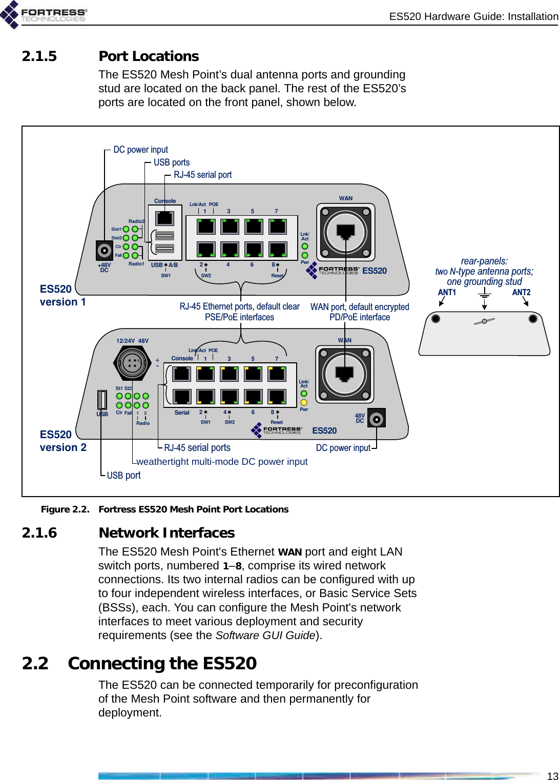 ES520 Hardware Guide: Installation132.1.5 Port LocationsThe ES520 Mesh Point’s dual antenna ports and grounding stud are located on the back panel. The rest of the ES520’s ports are located on the front panel, shown below.Figure 2.2. Fortress ES520 Mesh Point Port Locations2.1.6 Network InterfacesThe ES520 Mesh Point&apos;s Ethernet WAN port and eight LAN switch ports, numbered 1–8, comprise its wired network connections. Its two internal radios can be configured with up to four independent wireless interfaces, or Basic Service Sets (BSSs), each. You can configure the Mesh Point&apos;s network interfaces to meet various deployment and security requirements (see the Software GUI Guide).2.2 Connecting the ES520The ES520 can be connected temporarily for preconfiguration of the Mesh Point software and then permanently for deployment.+48VDC+48VDCStat1Stat2ClrFailRadio2Radio1ConsoleUSB A/B15273468SW1 ResetSW2Lnk/Act POELnk/ActPwrWANES520DC power inputWAN port, default encrypted PD/PoE interfaceRJ-45 serial portRJ-45 Ethernet ports, default clear PSE/PoE interfacesUSB port48VDCSt1 St2Clr Fail 1RadioConsoleUSB1273468SW2 ResetSW1Link/Act POELink/ActPwrWANSerial212/24V 48VES5205RJ-45 serial portsweathertight multi-mode DC power inputUSB portsDC power inputES520version 2ES520version 1rear-panels: two N-type antenna ports; one grounding studANT1                       ANT2 +-