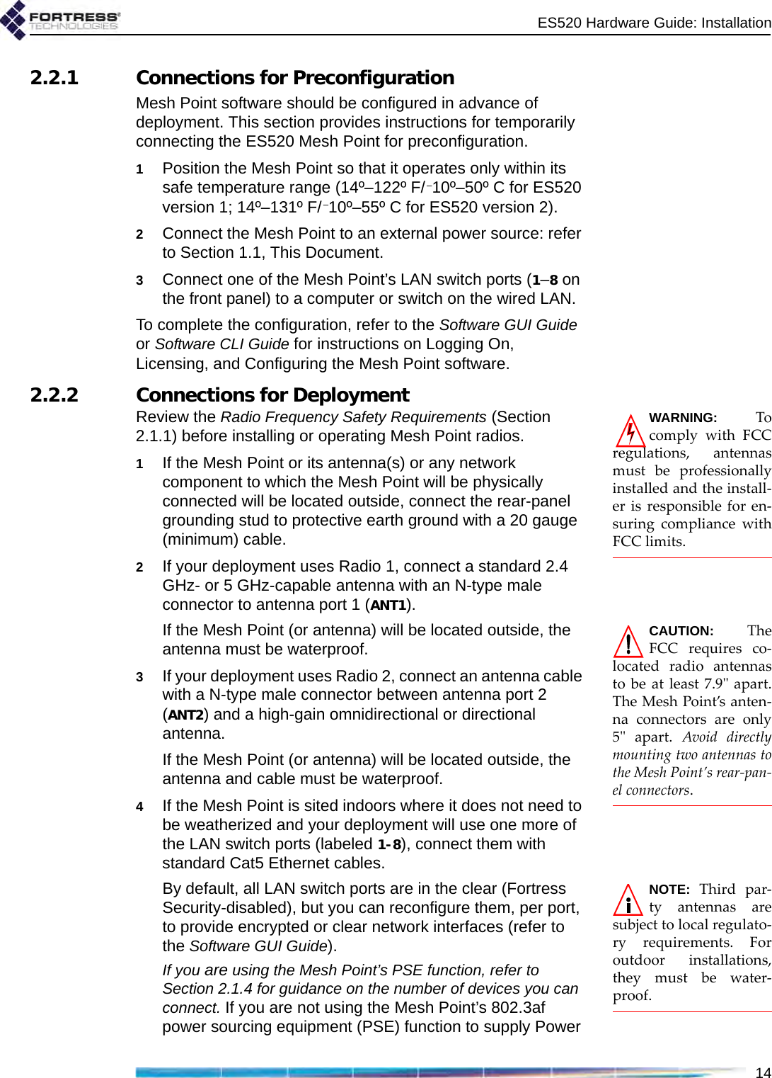 ES520 Hardware Guide: Installation142.2.1 Connections for PreconfigurationMesh Point software should be configured in advance of deployment. This section provides instructions for temporarily connecting the ES520 Mesh Point for preconfiguration.1Position the Mesh Point so that it operates only within its safe temperature range (14º–122º F/–10º–50º C for ES520 version 1; 14º–131º F/–10º–55º C for ES520 version 2).2Connect the Mesh Point to an external power source: refer to Section 1.1, This Document.3Connect one of the Mesh Point’s LAN switch ports (1–8 on the front panel) to a computer or switch on the wired LAN.To complete the configuration, refer to the Software GUI Guide or Software CLI Guide for instructions on Logging On, Licensing, and Configuring the Mesh Point software.2.2.2 Connections for Deployment WARNING: Tocomply with FCCregulations, antennasmust be professionallyinstalled and the install-er is responsible for en-suring compliance withFCC limits.Review the Radio Frequency Safety Requirements (Section 2.1.1) before installing or operating Mesh Point radios.1If the Mesh Point or its antenna(s) or any network component to which the Mesh Point will be physically connected will be located outside, connect the rear-panel grounding stud to protective earth ground with a 20 gauge (minimum) cable.2If your deployment uses Radio 1, connect a standard 2.4 GHz- or 5 GHz-capable antenna with an N-type male connector to antenna port 1 (ANT1). CAUTION: TheFCC requires co-located radio antennasto be at least 7.9&quot; apart.The Mesh Point’s anten-na connectors are only5&quot; apart. Avoid directlymounting two antennas tothe Mesh Point’s rear-pan-el connectors.If the Mesh Point (or antenna) will be located outside, the antenna must be waterproof. 3If your deployment uses Radio 2, connect an antenna cable with a N-type male connector between antenna port 2 (ANT2) and a high-gain omnidirectional or directional antenna. If the Mesh Point (or antenna) will be located outside, the antenna and cable must be waterproof.4If the Mesh Point is sited indoors where it does not need to be weatherized and your deployment will use one more of the LAN switch ports (labeled 1-8), connect them with standard Cat5 Ethernet cables.NOTE: Third par-ty antennas aresubject to local regulato-ry requirements. Foroutdoor installations,they must be water-proof.By default, all LAN switch ports are in the clear (Fortress Security-disabled), but you can reconfigure them, per port, to provide encrypted or clear network interfaces (refer to the Software GUI Guide). If you are using the Mesh Point’s PSE function, refer to Section 2.1.4 for guidance on the number of devices you can connect. If you are not using the Mesh Point’s 802.3af power sourcing equipment (PSE) function to supply Power 