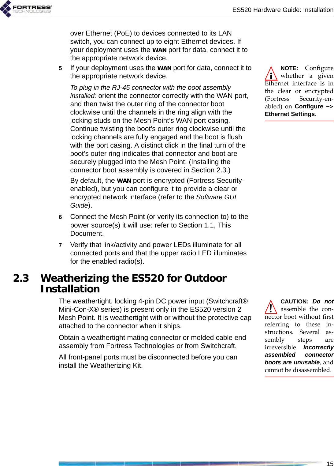 ES520 Hardware Guide: Installation15over Ethernet (PoE) to devices connected to its LAN switch, you can connect up to eight Ethernet devices. If your deployment uses the WAN port for data, connect it to the appropriate network device.NOTE: Configurewhether a givenEthernet interface is inthe clear or encrypted(Fortress Security-en-abled) on Configure -&gt;Ethernet Settings.5If your deployment uses the WAN port for data, connect it to the appropriate network device.To plug in the RJ-45 connector with the boot assembly installed: orient the connector correctly with the WAN port, and then twist the outer ring of the connector boot clockwise until the channels in the ring align with the locking studs on the Mesh Point’s WAN port casing. Continue twisting the boot’s outer ring clockwise until the locking channels are fully engaged and the boot is flush with the port casing. A distinct click in the final turn of the boot’s outer ring indicates that connector and boot are securely plugged into the Mesh Point. (Installing the connector boot assembly is covered in Section 2.3.) By default, the WAN port is encrypted (Fortress Security-enabled), but you can configure it to provide a clear or encrypted network interface (refer to the Software GUI Guide). 6Connect the Mesh Point (or verify its connection to) to the power source(s) it will use: refer to Section 1.1, This Document.7Verify that link/activity and power LEDs illuminate for all connected ports and that the upper radio LED illuminates for the enabled radio(s).2.3 Weatherizing the ES520 for Outdoor InstallationCAUTION: Do notassemble the con-nector boot without firstreferring to these in-structions. Several as-sembly steps areirreversible. Incorrectlyassembled connectorboots are unusable, andcannot be disassembled.The weathertight, locking 4-pin DC power input (Switchcraft® Mini-Con-X® series) is present only in the ES520 version 2 Mesh Point. It is weathertight with or without the protective cap attached to the connector when it ships. Obtain a weathertight mating connector or molded cable end assembly from Fortress Technologies or from Switchcraft. All front-panel ports must be disconnected before you can install the Weatherizing Kit.