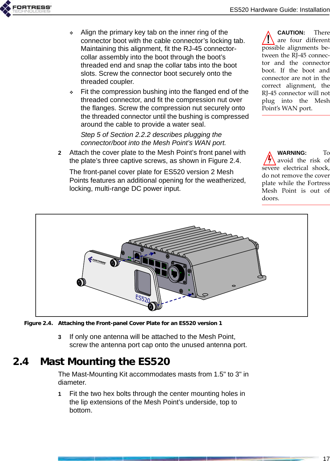 ES520 Hardware Guide: Installation17CAUTION: Thereare four differentpossible alignments be-tween the RJ-45 connec-tor and the connectorboot. If the boot andconnector are not in thecorrect alignment, theRJ-45 connector will notplug into the MeshPoint’s WAN port.Align the primary key tab on the inner ring of the connector boot with the cable connector’s locking tab. Maintaining this alignment, fit the RJ-45 connector-collar assembly into the boot through the boot’s threaded end and snap the collar tabs into the boot slots. Screw the connector boot securely onto the threaded coupler.Fit the compression bushing into the flanged end of the threaded connector, and fit the compression nut over the flanges. Screw the compression nut securely onto the threaded connector until the bushing is compressed around the cable to provide a water seal.Step 5 of Section 2.2.2 describes plugging the connector/boot into the Mesh Point’s WAN port.WARNING: Toavoid the risk ofsevere electrical shock,do not remove the coverplate while the FortressMesh Point is out ofdoors.2Attach the cover plate to the Mesh Point’s front panel with the plate’s three captive screws, as shown in Figure 2.4.The front-panel cover plate for ES520 version 2 Mesh Points features an additional opening for the weatherized, locking, multi-range DC power input. Figure 2.4. Attaching the Front-panel Cover Plate for an ES520 version 13If only one antenna will be attached to the Mesh Point, screw the antenna port cap onto the unused antenna port. 2.4 Mast Mounting the ES520The Mast-Mounting Kit accommodates masts from 1.5&quot; to 3&quot; in diameter.1Fit the two hex bolts through the center mounting holes in the lip extensions of the Mesh Point’s underside, top to bottom.