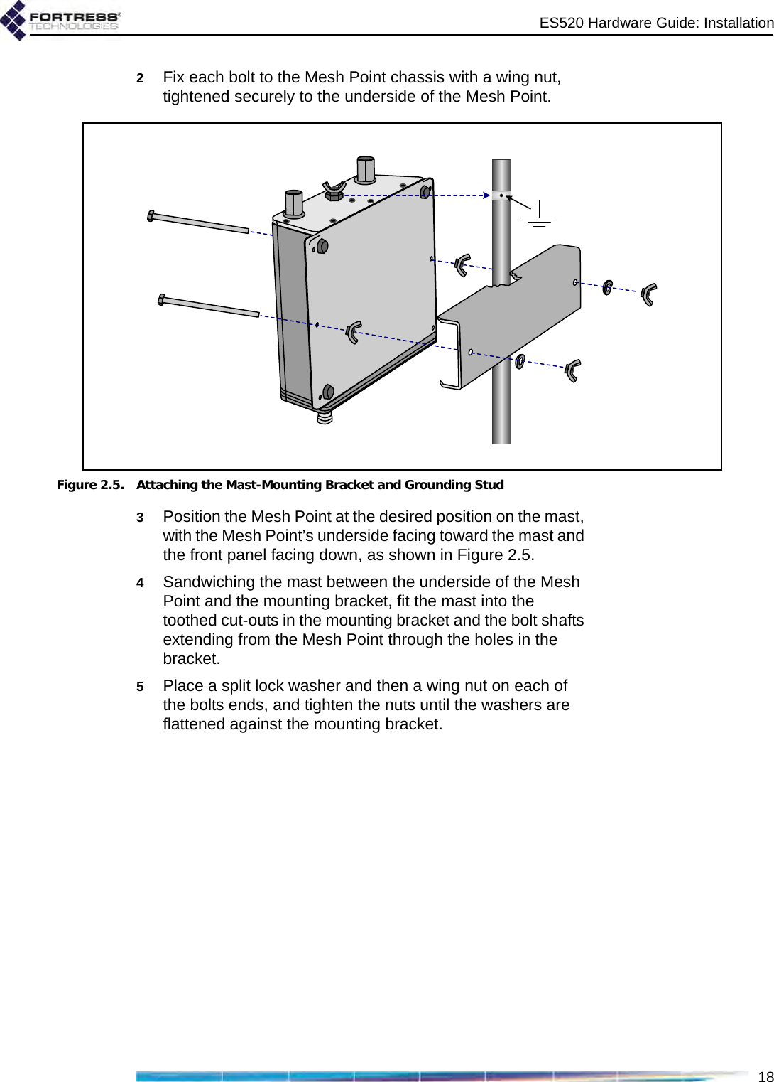 ES520 Hardware Guide: Installation182Fix each bolt to the Mesh Point chassis with a wing nut, tightened securely to the underside of the Mesh Point.Figure 2.5. Attaching the Mast-Mounting Bracket and Grounding Stud3Position the Mesh Point at the desired position on the mast, with the Mesh Point’s underside facing toward the mast and the front panel facing down, as shown in Figure 2.5.4Sandwiching the mast between the underside of the Mesh Point and the mounting bracket, fit the mast into the toothed cut-outs in the mounting bracket and the bolt shafts extending from the Mesh Point through the holes in the bracket.5Place a split lock washer and then a wing nut on each of the bolts ends, and tighten the nuts until the washers are flattened against the mounting bracket.