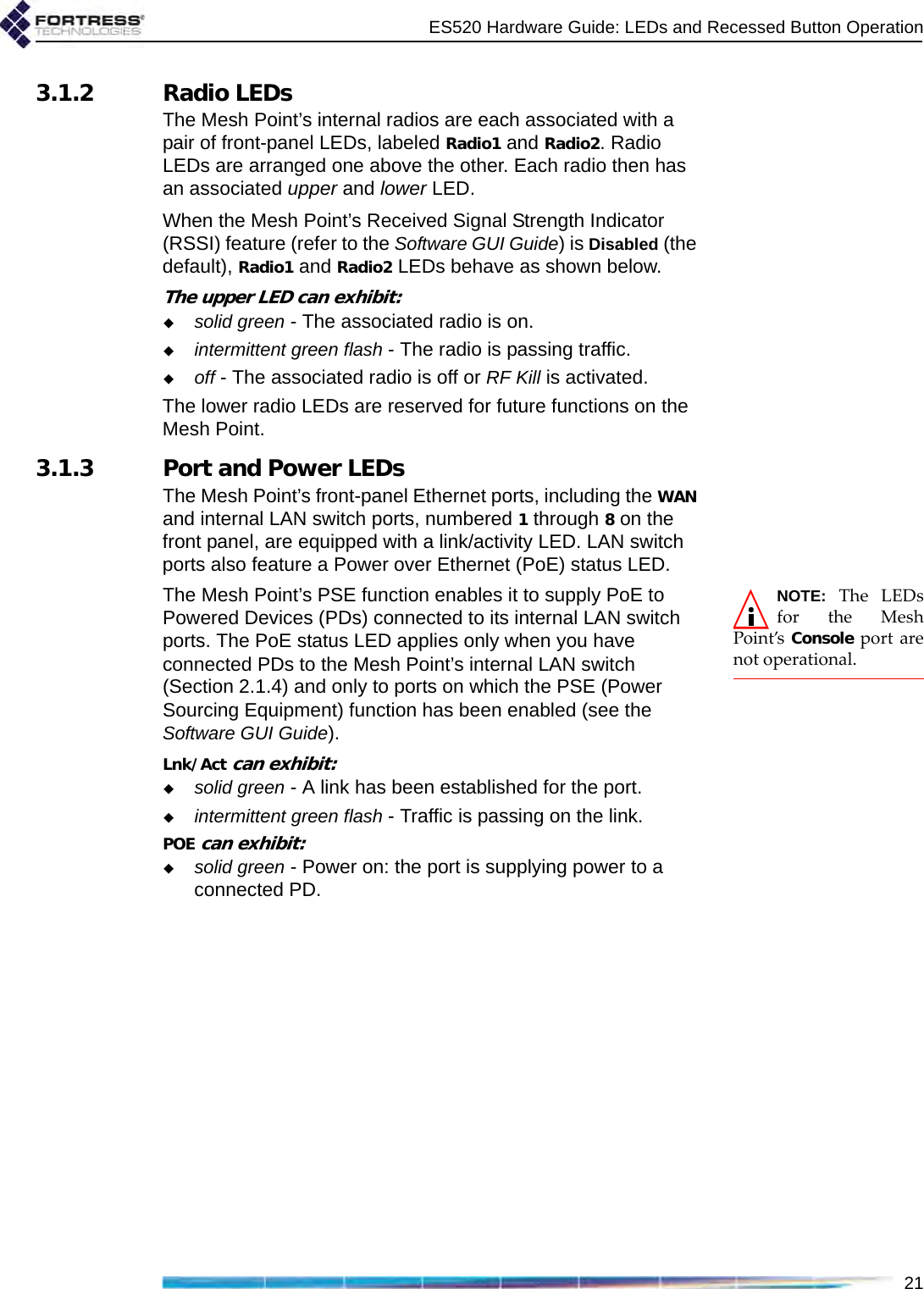 ES520 Hardware Guide: LEDs and Recessed Button Operation213.1.2 Radio LEDsThe Mesh Point’s internal radios are each associated with a pair of front-panel LEDs, labeled Radio1 and Radio2. Radio LEDs are arranged one above the other. Each radio then has an associated upper and lower LED.When the Mesh Point’s Received Signal Strength Indicator (RSSI) feature (refer to the Software GUI Guide) is Disabled (the default), Radio1 and Radio2 LEDs behave as shown below. The upper LED can exhibit:solid green - The associated radio is on.intermittent green flash - The radio is passing traffic.off - The associated radio is off or RF Kill is activated.The lower radio LEDs are reserved for future functions on the Mesh Point. 3.1.3 Port and Power LEDsThe Mesh Point’s front-panel Ethernet ports, including the WAN and internal LAN switch ports, numbered 1 through 8 on the front panel, are equipped with a link/activity LED. LAN switch ports also feature a Power over Ethernet (PoE) status LED.NOTE: The LEDsfor the MeshPoint’s  Console port arenot operational.The Mesh Point’s PSE function enables it to supply PoE to Powered Devices (PDs) connected to its internal LAN switch ports. The PoE status LED applies only when you have connected PDs to the Mesh Point’s internal LAN switch (Section 2.1.4) and only to ports on which the PSE (Power Sourcing Equipment) function has been enabled (see the Software GUI Guide). Lnk/Act can exhibit:solid green - A link has been established for the port.intermittent green flash - Traffic is passing on the link.POE can exhibit:solid green - Power on: the port is supplying power to a connected PD.