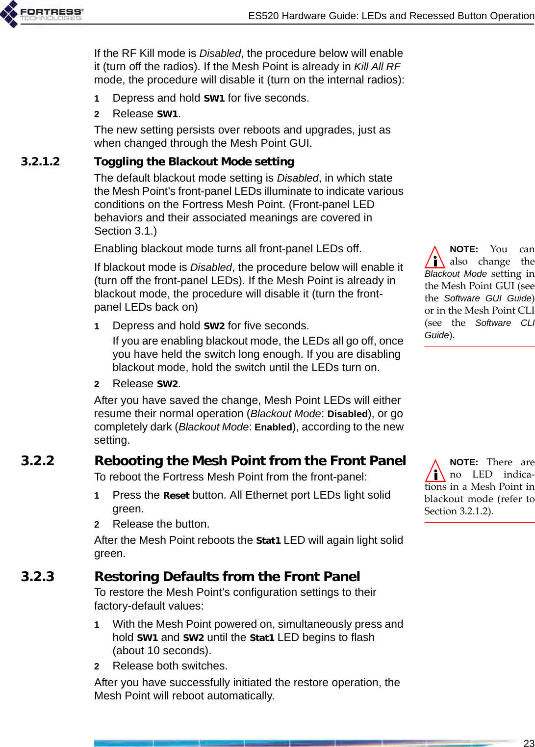 ES520 Hardware Guide: LEDs and Recessed Button Operation23If the RF Kill mode is Disabled, the procedure below will enable it (turn off the radios). If the Mesh Point is already in Kill All RF mode, the procedure will disable it (turn on the internal radios):1Depress and hold SW1 for five seconds.2Release SW1. The new setting persists over reboots and upgrades, just as when changed through the Mesh Point GUI.3.2.1.2 Toggling the Blackout Mode settingThe default blackout mode setting is Disabled, in which state the Mesh Point’s front-panel LEDs illuminate to indicate various conditions on the Fortress Mesh Point. (Front-panel LED behaviors and their associated meanings are covered in Section 3.1.) NOTE: You canalso change theBlackout Mode setting inthe Mesh Point GUI (seethe  Software GUI Guide)or in the Mesh Point CLI(see the Software CLIGuide).Enabling blackout mode turns all front-panel LEDs off.If blackout mode is Disabled, the procedure below will enable it (turn off the front-panel LEDs). If the Mesh Point is already in blackout mode, the procedure will disable it (turn the front-panel LEDs back on)1Depress and hold SW2 for five seconds.If you are enabling blackout mode, the LEDs all go off, once you have held the switch long enough. If you are disabling blackout mode, hold the switch until the LEDs turn on. 2Release SW2. After you have saved the change, Mesh Point LEDs will either resume their normal operation (Blackout Mode: Disabled), or go completely dark (Blackout Mode: Enabled), according to the new setting.NOTE: There areno LED indica-tions in a Mesh Point inblackout mode (refer toSection 3.2.1.2).3.2.2 Rebooting the Mesh Point from the Front PanelTo reboot the Fortress Mesh Point from the front-panel:1Press the Reset button. All Ethernet port LEDs light solid green.2Release the button.After the Mesh Point reboots the Stat1 LED will again light solid green.3.2.3 Restoring Defaults from the Front PanelTo restore the Mesh Point’s configuration settings to their factory-default values:1With the Mesh Point powered on, simultaneously press and hold SW1 and SW2 until the Stat1 LED begins to flash (about 10 seconds).2Release both switches.After you have successfully initiated the restore operation, the Mesh Point will reboot automatically.