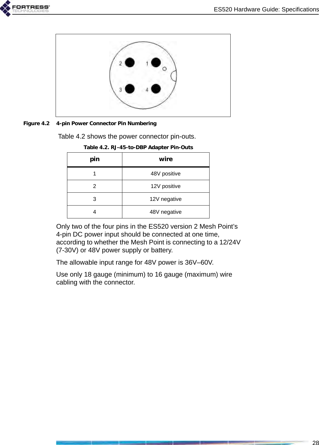 ES520 Hardware Guide: Specifications28Figure 4.2 4-pin Power Connector Pin Numbering Table 4.2 shows the power connector pin-outs.Only two of the four pins in the ES520 version 2 Mesh Point’s 4-pin DC power input should be connected at one time, according to whether the Mesh Point is connecting to a 12/24V (7-30V) or 48V power supply or battery.The allowable input range for 48V power is 36V–60V.Use only 18 gauge (minimum) to 16 gauge (maximum) wire cabling with the connector.Table 4.2. RJ-45-to-DBP Adapter Pin-Outspin wire1 48V positive2 12V positive3 12V negative4 48V negative