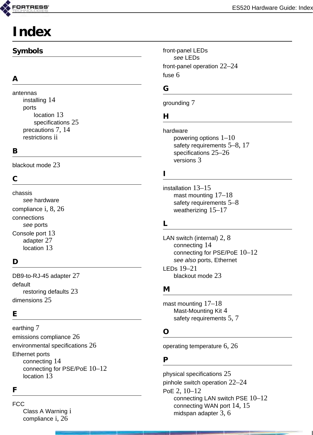 ES520 Hardware Guide: IndexIIndexSymbolsAantennasinstalling 14portslocation 13specifications 25precautions 7, 14restrictions iiBblackout mode 23Cchassissee hardwarecompliance i, 8, 26connectionssee portsConsole port 13adapter 27location 13DDB9-to-RJ-45 adapter 27defaultrestoring defaults 23dimensions 25Eearthing 7emissions compliance 26environmental specifications 26Ethernet portsconnecting 14connecting for PSE/PoE 10–12location 13FFCCClass A Warning icompliance i, 26front-panel LEDssee LEDsfront-panel operation 22–24fuse 6Ggrounding 7Hhardwarepowering options 1–10safety requirements 5–8, 17specifications 25–26versions 3Iinstallation 13–15mast mounting 17–18safety requirements 5–8weatherizing 15–17LLAN switch (internal) 2, 8connecting 14connecting for PSE/PoE 10–12see also ports, EthernetLEDs 19–21blackout mode 23Mmast mounting 17–18Mast-Mounting Kit 4safety requirements 5, 7Ooperating temperature 6, 26Pphysical specifications 25pinhole switch operation 22–24PoE 2, 10–12connecting LAN switch PSE 10–12connecting WAN port 14, 15midspan adapter 3, 6