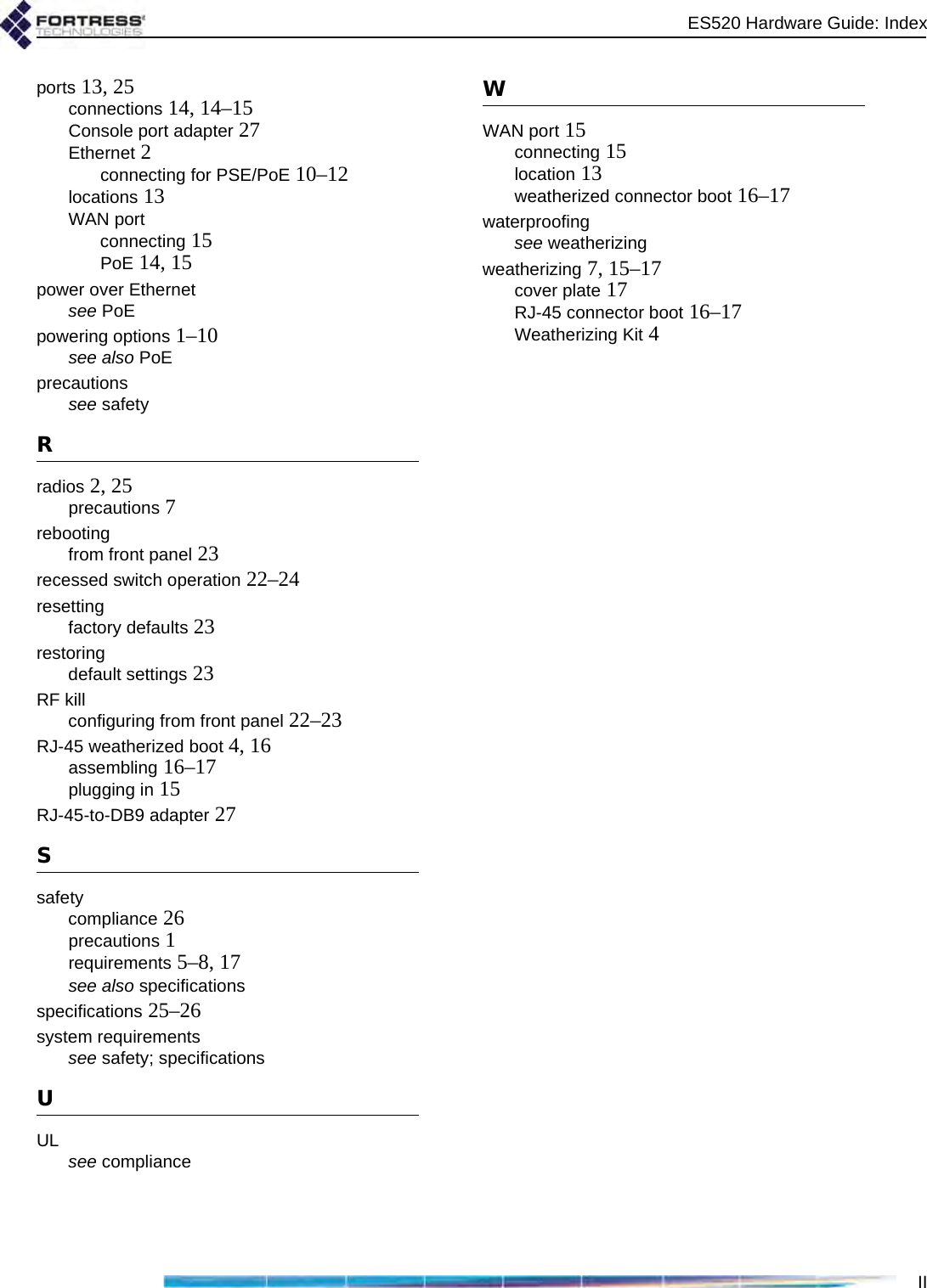 ES520 Hardware Guide: IndexIIports 13, 25connections 14, 14–15Console port adapter 27Ethernet 2connecting for PSE/PoE 10–12locations 13WAN portconnecting 15PoE 14, 15power over Ethernetsee PoEpowering options 1–10see also PoEprecautionssee safetyRradios 2, 25precautions 7rebootingfrom front panel 23recessed switch operation 22–24resettingfactory defaults 23restoringdefault settings 23RF killconfiguring from front panel 22–23RJ-45 weatherized boot 4, 16assembling 16–17plugging in 15RJ-45-to-DB9 adapter 27Ssafetycompliance 26precautions 1requirements 5–8, 17see also specificationsspecifications 25–26system requirementssee safety; specificationsUUL see complianceWWAN port 15connecting 15location 13weatherized connector boot 16–17waterproofingsee weatherizingweatherizing 7, 15–17cover plate 17RJ-45 connector boot 16–17Weatherizing Kit 4